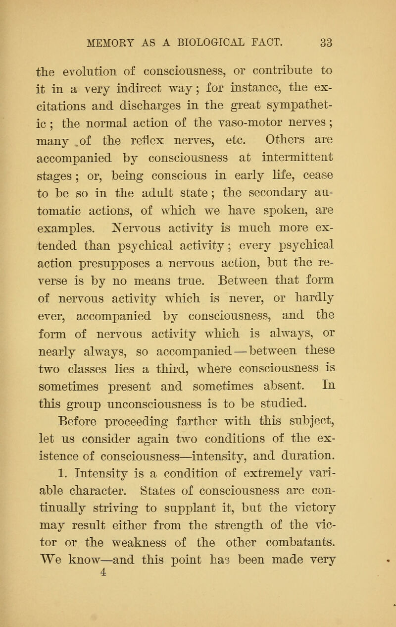 the evolution of consciousness, or contribute to it in a very indirect way; for instance, the ex- citations and discharges in the great sympathet- ic ; the normal action of the vaso-motor nerves; many .of the reflex nerves, etc. Others are accompanied by consciousness at intermittent stages ; or, being conscious in early life, cease to be so in the adult state; the secondary au- tomatic actions, of which we have spoken, are examples. Nervous activity is much more ex- tended than psychical activity; every psychical action presupposes a nervous action, but the re- verse is by no means true. Between that form of nervous activity which is never, or hardly ever, accompanied by consciousness, and the form of nervous activity which is always, or nearly always, so accompanied — between these two classes lies a third, where consciousness is sometimes present and sometimes absent. In this group unconsciousness is to be studied. Before proceeding farther with this subject, let us consider again two conditions of the ex- istence of consciousness—intensity, and duration. 1. Intensity is a condition of extremely vari- able character. States of consciousness are con- tinually striving to supplant it, but the victory may result either from the strength of the vic- tor or the weakness of the other combatants. We know—and this point has been made very 4