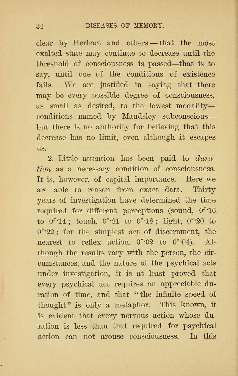 clear by Herbart and others — that the most exalted state may continue to decrease until the threshold of consciousness is passed—that is to say, until one of the conditions of existence fails. We are justified in saying that there may be every possible degree of consciousness, as small as desired, to the lowest modality— conditions named by Maudsley subconscious— but there is no authority for believing that this decrease has no limit, even although it escapes us. 2. Little attention has been paid to dura- tion as a necessary condition of consciousness. It is, however, of capital importance. Here we are able to reason from exact data. Thirty years of investigation have determined the time required for different perceptions (sound, 0\L6 to 0-14; touch, 0'21 to 018 ; light, CT20 to 0//#22 ; for the simplest act of discernment, the nearest to reflex action, 0^*02 to 0'04). Al- though the results vary with the person, the cir- cumstances, and the nature of the psychical acts under investigation, it is at least proved that every psychical act requires an appreciable du- ration of time, and that the infinite speed of thought is only a metaphor. This known, it is evident that every nervous action whose du- ration is less than that required for psychical action can not arouse consciousness. In this