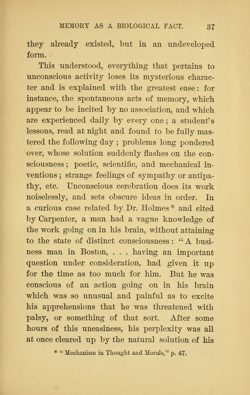 they already existed, but in an undeveloped form. This understood, everything that pertains to unconscious activity loses its mysterious charac- ter and is explained with the greatest ease: for instance, the spontaneous acts of memory, which appear to be incited by no association, and which are experienced daily by every one ; a student's lessons, read at night and found to be fully mas- tered the following day ; problems long pondered over, whose solution suddenly flashes on the con- sciousness ; poetic, scientific, and mechanical in- ventions ; strange feelings of sympathy or antipa- thy, etc. Unconscious cerebration does its work noiselessly, and sets obscure ideas in order. In a curious case related by Dr. Holmes * and cited by Carpenter, a man had a vague knowledge of the work going on in his brain, without attaining to the state of distinct consciousness: A busi- ness man in Boston, . . . having an important question under consideration, had given it up for the time as too much for him. But he was conscious of an action going on in his brain which was so unusual and painful as to excite his apprehensions that he was threatened with palsy, or something of that sort. After some hours of this uneasiness, his perplexity was all at once cleared up by the natural solution of his *  Mechanism in Thought and Morals, p. 47.