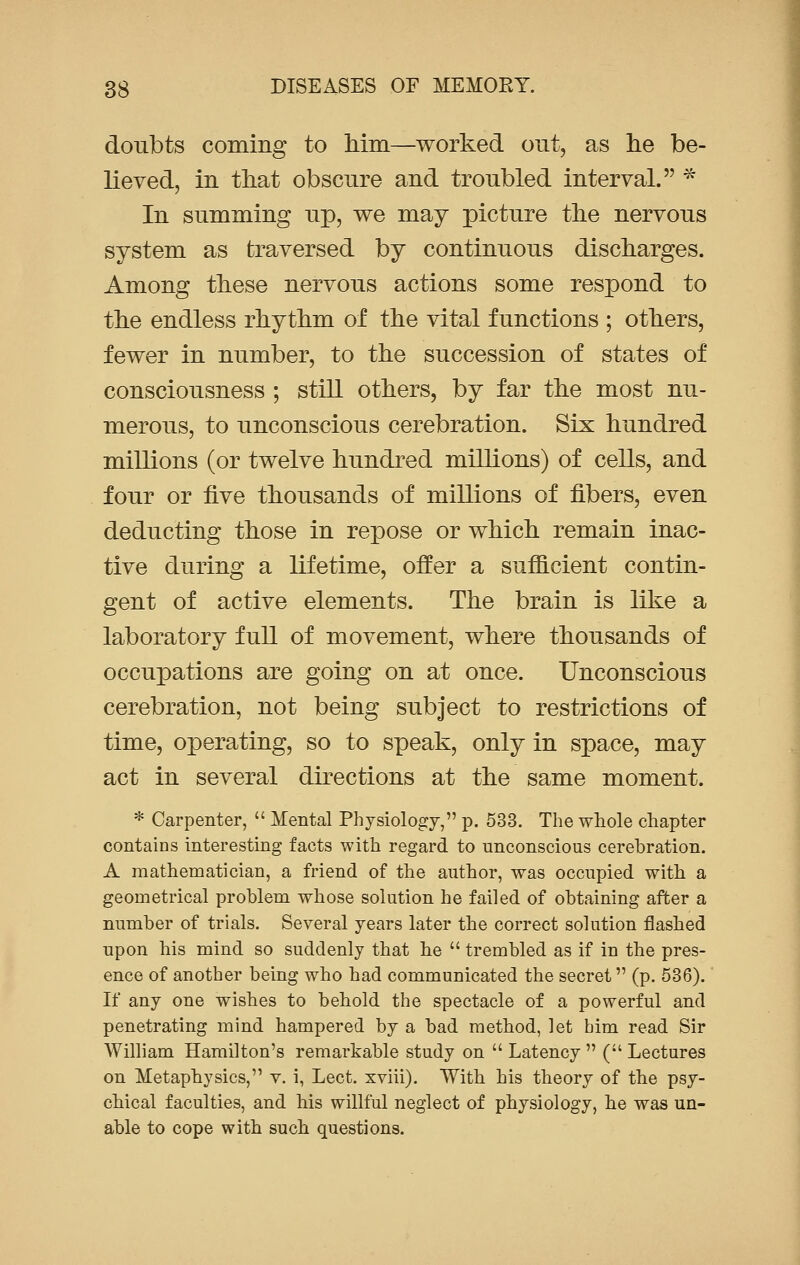 doubts coming to Mm—worked out, as he be- lieved, in that obscure and troubled interval. * In summing up, we may picture the nervous system as traversed by continuous discharges. Among these nervous actions some respond to the endless rhythm of the vital functions ; others, fewer in number, to the succession of states of consciousness ; still others, by far the most nu- merous, to unconscious cerebration. Six hundred millions (or twelve hundred millions) of cells, and four or five thousands of millions of fibers, even deducting those in repose or which remain inac- tive during a lifetime, offer a sufficient contin- gent of active elements. The brain is like a laboratory full of movement, where thousands of occupations are going on at once. Unconscious cerebration, not being subject to restrictions of time, operating, so to speak, only in space, may act in several directions at the same moment. * Carpenter,  Mental Physiology, p. 533. The whole chapter contains interesting facts with regard to unconscious cerebration. A mathematician, a friend of the author, was occupied with a geometrical problem whose solution he failed of obtaining after a number of trials. Several years later the correct solution flashed upon his mind so suddenly that he  trembled as if in the pres- ence of another being who had communicated the secret (p. 536). If any one wishes to behold the spectacle of a powerful and penetrating mind hampered by a bad method, let him read Sir William Hamilton's remarkable study on  Latency  ( Lectures on Metaphysics, v. i, Lect. xviii). With his theory of the psy- chical faculties, and his willful neglect of physiology, he was un- able to cope with such questions.