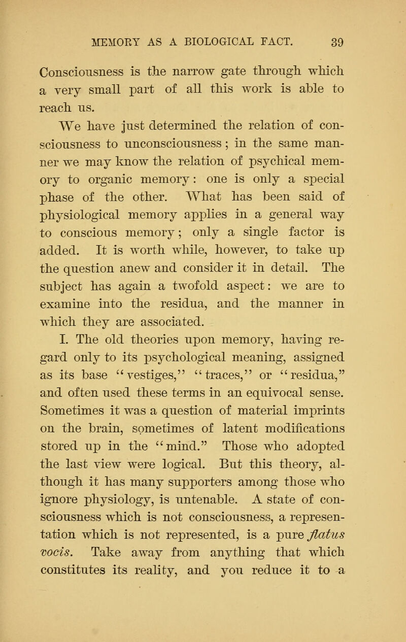 Consciousness is the narrow gate through which a very small part of all this work is able to reach us. We have just determined the relation of con- sciousness to unconsciousness; in the same man- ner we may know the relation of psychical mem- ory to organic memory: one is only a special phase of the other. What has been said of physiological memory applies in a general way to conscious memory; only a single factor is added. It is worth while, however, to take up the question anew and consider it in detail. The subject has again a twofold aspect: we are to examine into the residua, and the manner in which they are associated. I. The old theories upon memory, having re- gard only to its psychological meaning, assigned as its base vestiges, traces, or residua, and often used these terms in an equivocal sense. Sometimes it was a question of material imprints on the brain, sometimes of latent modifications stored up in the mind. Those who adopted the last view were logical. But this theory, al- though it has many supporters among those who ignore physiology, is untenable. A state of con- sciousness which is not consciousness, a represen- tation which is not represented, is a j>ure Jlatus mcis. Take away from anything that which constitutes its reality, and you reduce it to -a