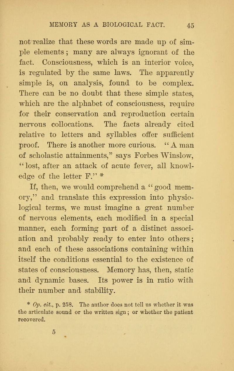 not realize that these words are made up of sim- ple elements ; many are always ignorant of the fact. Consciousness, which is an interior voice, is regulated by the same laws. The apparently simple is, on analysis, found to be complex. There can be no doubt that these simple states, which are the alphabet of consciousness, require for their conservation and reproduction certain nervous collocations. The facts already cited relative to letters and syllables offer sufficient proof. There is another more curious.  A man of scholastic attainments, says Forbes Winslow, lost, after an attack of acute fever, all knowl- edge of the letter F.'' * If, then, we would comprehend a c' good mem- ory, and translate this expression into physio- logical terms, we must imagine a great number of nervous elements, each modified in a special manner, each forming part of a distinct associ- ation and probably ready to enter into others; and each of these associations containing within itself the conditions essential to the existence of states of consciousness. Memory has, then, static and dynamic bases. Its power is in ratio with their number and stability. * Op. cit., p. 258. The author does not tell us whether it was the articulate sound or the written sign; or whether the patient recovered.