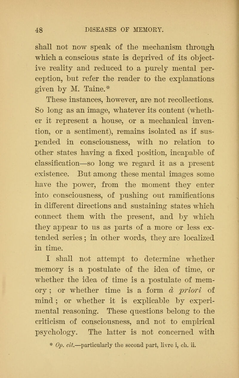 shall not now speak of the mechanism through which a conscious state is deprived of its object- ive reality and reduced to a purely mental per- ception, but refer the reader to the explanations given by M. Taine.* These instances, however, are not recollections. So long as an image, whatever its content (wheth- er it represent a house, or a mechanical inven- tion, or a sentiment), remains isolated as if sus- pended in consciousness, with no relation to other states having a fixed position, incapable of classification—so long we regard it as a present existence. But among these mental images some have the power, from the moment they enter into consciousness, of pushing out ramifications in different directions and sustaining states which connect them with the present, and by which they appear to us as parts of a more or less ex- tended series; in other words, they are localized in time. I shall not attempt to determine whether memory is a postulate of the idea of time, or whether the idea of time is a postulate of mem- ory ; or whether time is a form d priori of mind; or whether it is explicable by experi- mental reasoning. These questions belong to the criticism of consciousness, and not to empirical psychology. The latter is not concerned with * Op. cit.—particularly the second part, livre i, ch. ii.