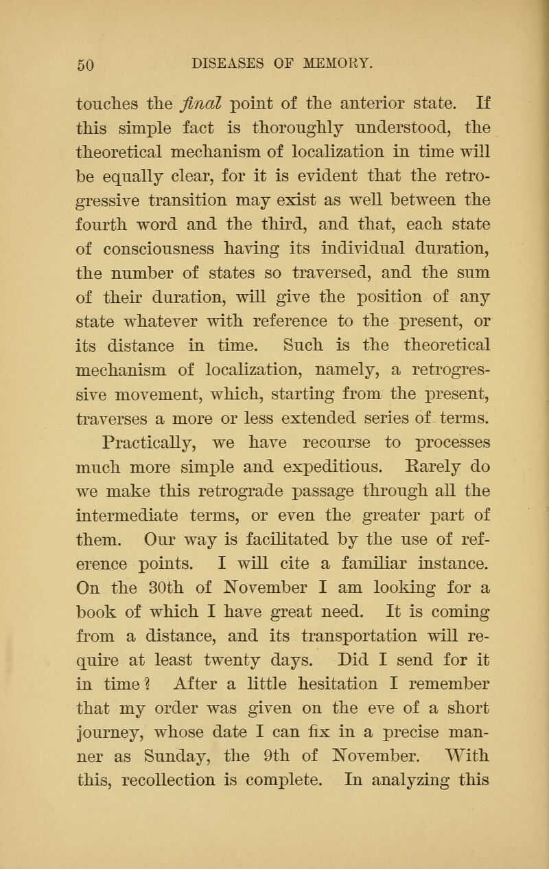 touches the final point of the anterior state. If this simple fact is thoroughly understood, the theoretical mechanism of localization in time will be equally clear, for it is evident that the retro- gressive transition may exist as well between the fourth word and the third, and that, each state of consciousness having its individual duration, the number of states so traversed, and the sum of their duration, will give the position of any state whatever with reference to the present, or its distance in time. Such is the theoretical mechanism of localization, namely, a retrogres- sive movement, which, starting from the present, traverses a more or less extended series of terms. Practically, we have recourse to processes much more simple and expeditious. Rarely do we make this retrograde passage through all the intermediate terms, or even the greater part of them. Our way is facilitated by the use of ref- erence points. I will cite a familiar instance. On the 30th of November I am looking for a book of which I have great need. It is coming from a distance, and its transportation will re- quire at least twenty days. Did I send for it in time 1 After a little hesitation I remember that my order was given on the eve of a short journey, whose date I can fix in a precise man- ner as Sunday, the 9th of November. With this, recollection is complete. In analyzing this