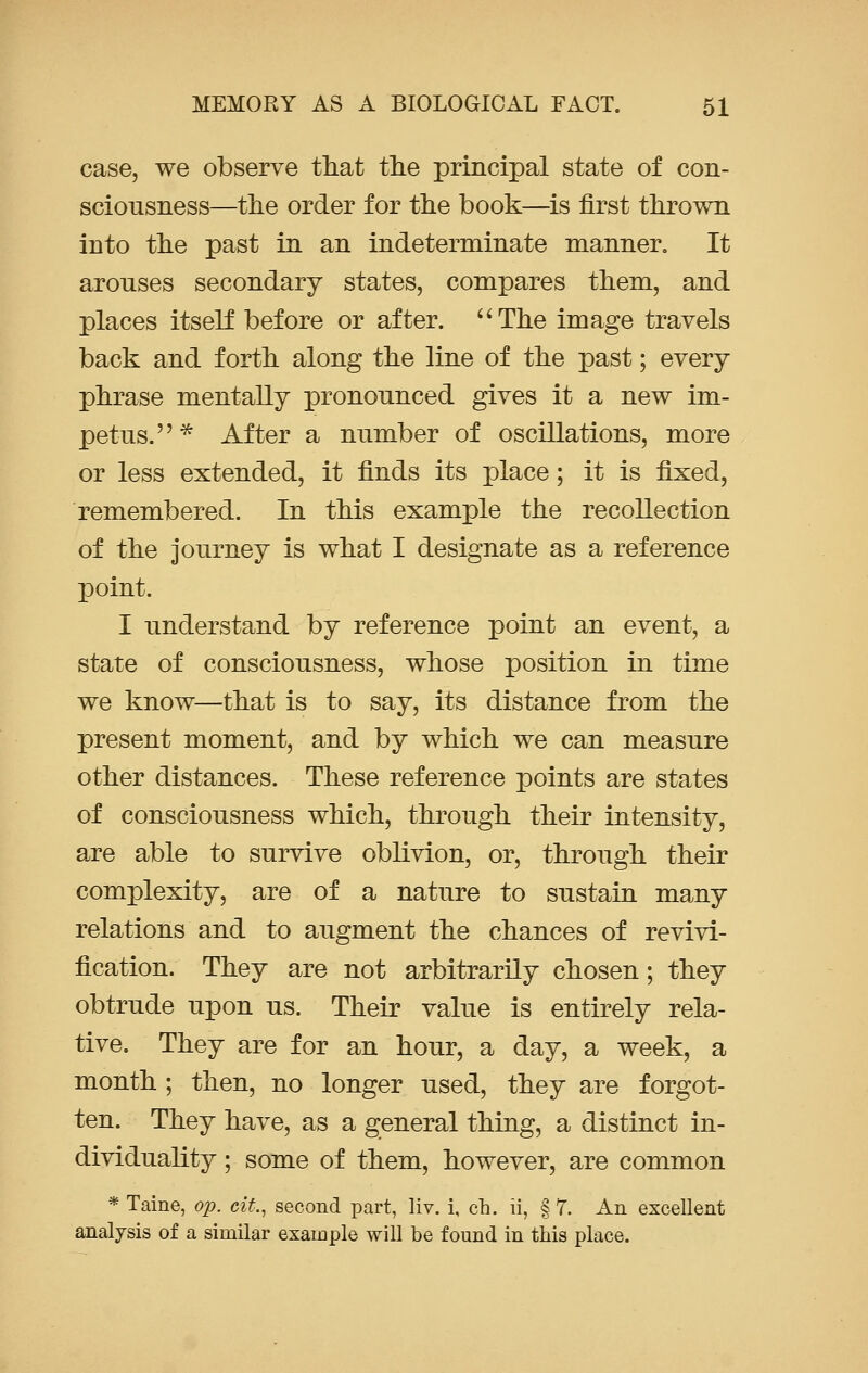 case, we observe that the principal state of con- sciousness—the order for the book—is first thrown into the past in an indeterminate manner. It arouses secondary states, compares them, and places itself before or after. The image travels back and forth along the line of the past; every phrase mentally pronounced gives it a new im- petus.* After a number of oscillations, more or less extended, it finds its place; it is fixed, remembered. In this example the recollection of the journey is what I designate as a reference point. I understand by reference point an event, a state of consciousness, whose position in time we know—that is to say, its distance from the present moment, and by which we can measure other distances. These reference points are states of consciousness which, through their intensity, are able to survive oblivion, or, through their complexity, are of a nature to sustain many relations and to augment the chances of revivi- fication. They are not arbitrarily chosen; they obtrude upon us. Their value is entirely rela- tive. They are for an hour, a day, a week, a month ; then, no longer used, they are forgot- ten. They have, as a general thing, a distinct in- dividuality ; some of them, however, are common * Taine, op. cit., second part, liv. i, en. ii, § 7. An excellent analysis of a similar example will be found in this place.