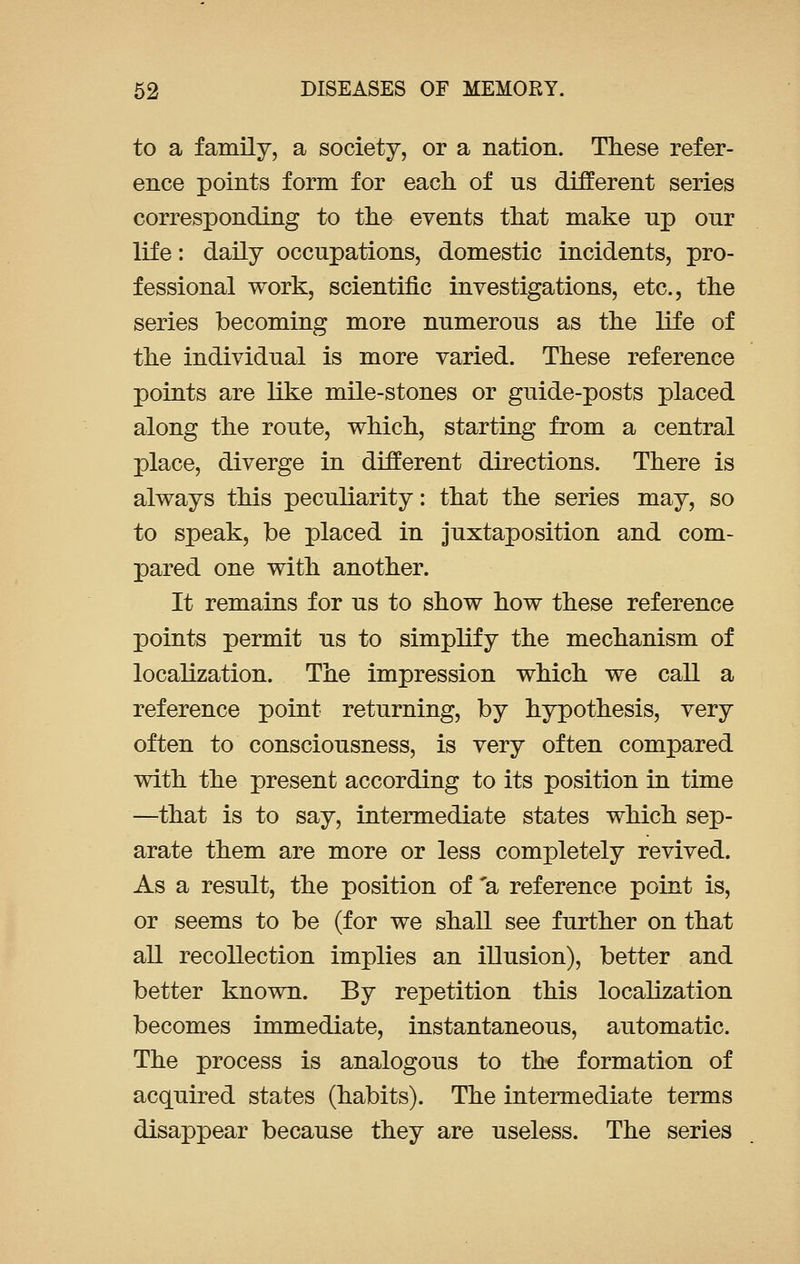 to a family, a society, or a nation. These refer- ence points form for each of us different series corresponding to the events that make np our life: daily occupations, domestic incidents, pro- fessional work, scientific investigations, etc., the series becoming more numerous as the life of the individual is more varied. These reference points are like mile-stones or guide-posts placed along the route, which, starting from a central place, diverge in different directions. There is always this peculiarity: that the series may, so to speak, be placed in juxtaposition and com- pared one with another. It remains for us to show how these reference points permit us to simplify the mechanism of localization. The impression which we call a reference point returning, by hypothesis, very often to consciousness, is very often compared with the present according to its position in time —that is to say, intermediate states which sep- arate them are more or less completely revived. As a result, the position of 'a reference point is, or seems to be (for we shall see further on that all recollection implies an illusion), better and better known. By repetition this localization becomes immediate, instantaneous, automatic. The process is analogous to the formation of acquired states (habits). The intermediate terms disappear because they are useless. The series