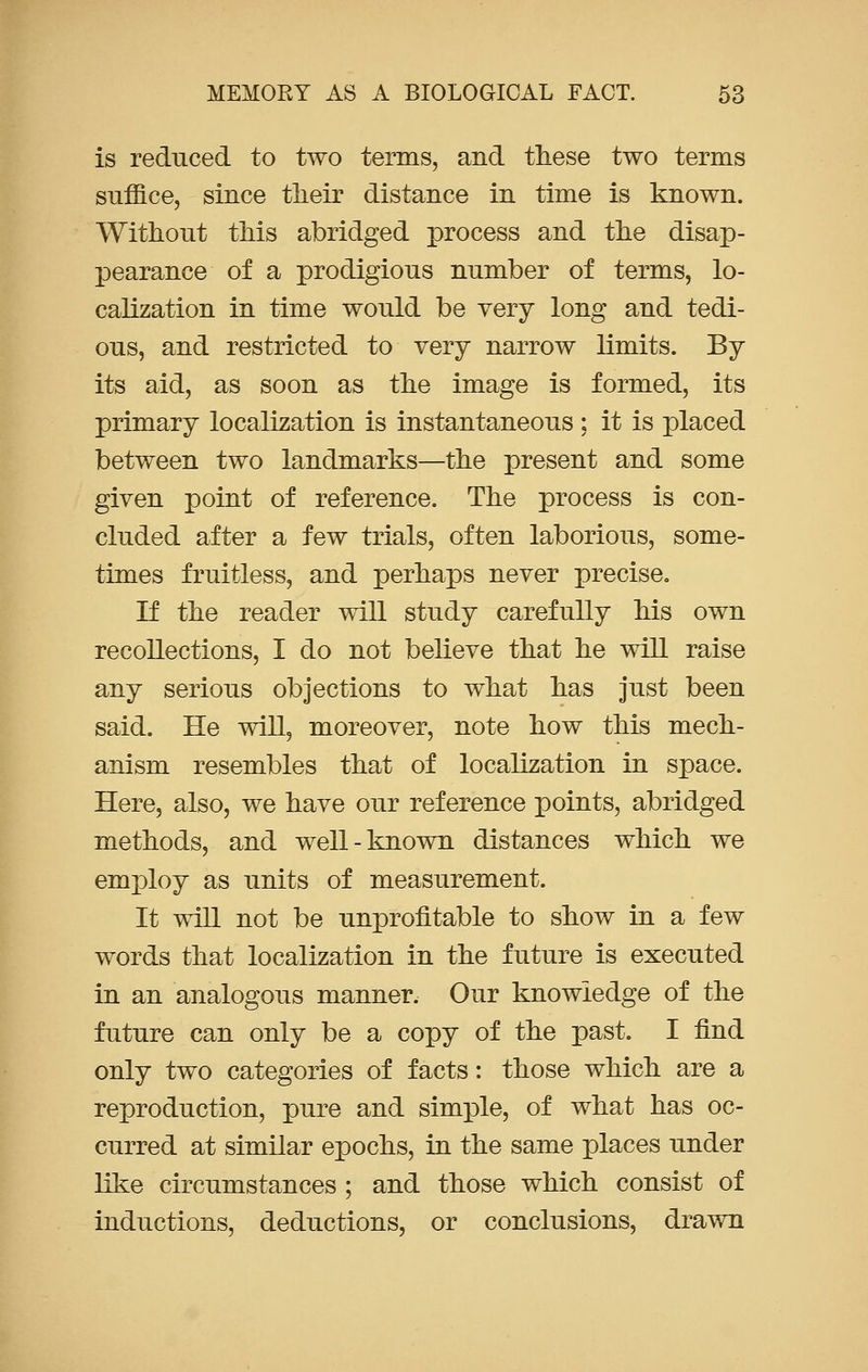 is reduced to two terms, and these two terms suffice, since their distance in time is known. Without this abridged process and the disap- pearance of a prodigious number of terms, lo- calization in time would be very long and tedi- ous, and restricted to very narrow limits. By its aid, as soon as the image is formed, its primary localization is instantaneous ; it is placed between two landmarks—the present and some given point of reference. The process is con- cluded after a few trials, often laborious, some- times fruitless, and perhaps never precise. If the reader will study carefully his own recollections, I do not believe that he will raise any serious objections to what has just been said. He will, moreover, note how this mech- anism resembles that of localization in space. Here, also, we have our reference points, abridged methods, and well-known distances which we employ as units of measurement. It will not be unprofitable to show in a few words that localization in the future is executed in an analogous manner. Our knowledge of the future can only be a copy of the past. I find only two categories of facts: those which are a reproduction, pure and simple, of what has oc- curred at similar epochs, in the same places under like circumstances ; and those which consist of inductions, deductions, or conclusions, drawn