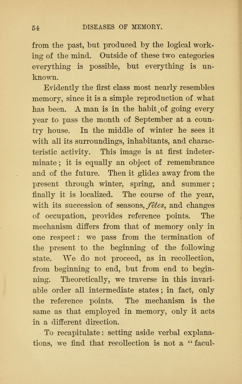 from the past, but produced by the logical work- ing of the mind. Outside of these two categories everything is possible, but everything is un- known. Evidently the first class most nearly resembles memory, since it is a simple reproduction of what has been. A man is in the habit,of going every year to pass the month of September at a coun- try house. In the middle of winter he sees it with all its surroundings, inhabitants, and charac- teristic activity. This image is at first indeter- minate ; it is equally an object of remembrance and of the future. Then it glides away from the present through winter, spring, and summer; finally it is localized. The course of the year, with its succession of seasons, fetes, and changes of occupation, provides reference points. The mechanism differs from that of memory only in one respect: we pass from the termination of the present to the beginning of the following state. We do not proceed, as in recollection, from beginning to end, but from end to begin- ning. Theoretically, we traverse in this invari- able order all intermediate states; in fact, only the reference points. The mechanism is the same as that employed in memory, only it acts in a different direction. To recapitulate: setting aside verbal explana- tions, we find that recollection is not a  facul-