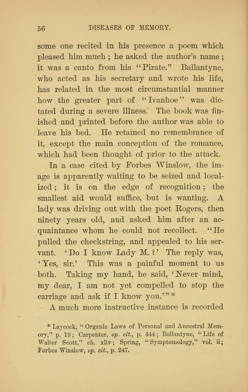 some one recited in his presence a poem which pleased him much ; he asked the author's name ; it was a canto from his  Pirate. Ballantyne, who acted as his secretary and wrote his life, has related in the most circumstantial manner how the greater part of Ivanhoe was dic- tated during a severe illness.' The book was fin- ished and printed before the author was able to leave his bed. He retained no remembrance of it, except the main conception of the romance, which had been thought of prior to the attack. In a case cited by Forbes Winslow, the im- age is apparently waiting to be seized and local- ized ; it is on the edge of recognition; the smallest aid would suffice, but is wanting. A lady was driving out with the poet Rogers, then ninety years old, and asked him after an ac- quaintance whom he could not recollect. He pulled the checkstring, and appealed to his ser- vant. ' Do I know Lady M. 3' The reply was, 'Yes, sir.' This was a painful moment to us both. Taking my hand, he said, 'Never mind, my dear, I am not yet compelled to stop the carriage and ask if I know you.'* A much more instructive instance is recorded * Lay cock,  Organic Laws of Personal and Ancestral Mem- ory, p. 19 ; Carpenter, op. cit., p. 444; Ballantyne,  Life of Walter Scott, ch. xliv; Spring,  Syinptomology, vol. ii; Forbes Winslow, op. cit., p. 247.