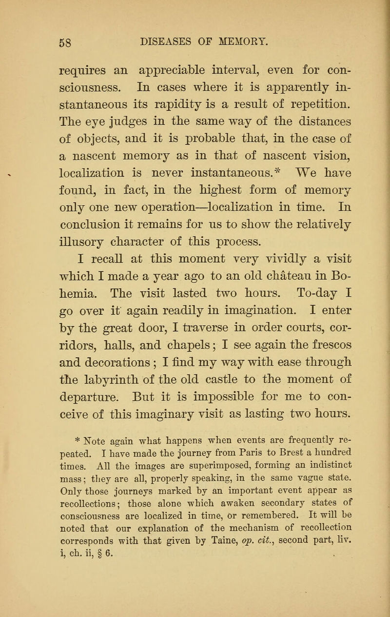 requires an appreciable interval, even for con- sciousness. In cases where it is apparently in- stantaneous its rapidity is a result of repetition. The eye judges in the same way of the distances of objects, and it is probable that, in the case of a nascent memory as in that of nascent vision, localization is never instantaneous.* We have found, in fact, in the highest form of memory only one new operation—localization in time. In conclusion it remains for us to show the relatively illusory character of this process. I recall at this moment very vividly a visit which I made a year ago to an old chateau in Bo- hemia. The visit lasted two hours. To-day I go over it again readily in imagination. I enter by the great door, I traverse in order courts, cor- ridors, halls, and chapels; I see again the frescos and decorations ; I find my way with ease through the labyrinth of the old castle to the moment of departure. But it is impossible for me to con- ceive of this imaginary visit as lasting two hours. * Note again what happens when events are frequently re- peated. I have made the journey from Paris to Brest a hundred times. All the images are superimposed, forming an indistinct mass; they are all, properly speaking, in the same vague state. Only those journeys marked by an important event appear as recollections; those alone which awaken secondary states of consciousness are localized in time, or remembered. It will be noted that our explanation of the mechanism of recollection corresponds with that given by Taine, op. cit., second part, liv. i, ch. ii, § 6.