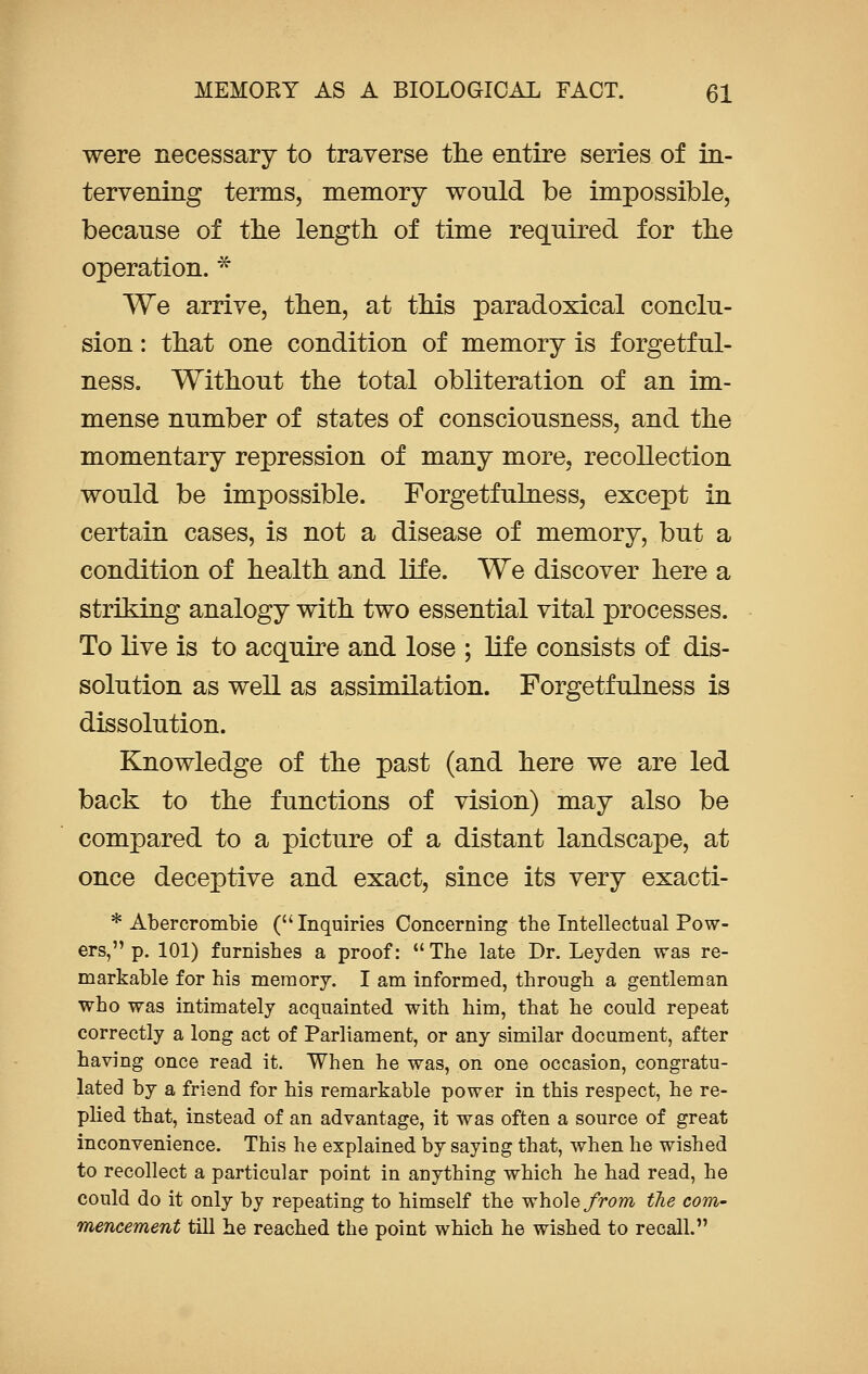 were necessary to traverse the entire series of in- tervening terms, memory would be impossible, because of the length of time required for the operation. * We arrive, then, at this paradoxical conclu- sion : that one condition of memory is forgetful- ness. Without the total obliteration of an im- mense number of states of consciousness, and the momentary repression of many more, recollection would be impossible. Forgetfulness, except in certain cases, is not a disease of memory, but a condition of health and life. We discover here a striking analogy with two essential vital processes. To live is to acquire and lose ; life consists of dis- solution as well as assimilation. Forgetfulness is dissolution. Knowledge of the past (and here we are led back to the functions of vision) may also be compared to a picture of a distant landscape, at once deceptive and exact, since its very exacti- * Abercrombie (Inquiries Concerning the Intellectual Pow- ers, p. 101) furnishes a proof:  The late Dr. Leyden was re- markable for his memory. I am informed, through a gentleman who was intimately acquainted with him, that he could repeat correctly a long act of Parliament, or any similar document, after having once read it. When he was, on one occasion, congratu- lated by a friend for his remarkable power in this respect, he re- plied that, instead of an advantage, it was often a source of great inconvenience. This he explained by saying that, when he wished to recollect a particular point in anything which he had read, he could do it only by repeating to himself the whole from the com- mencement till he reached the point which he wished to recall.