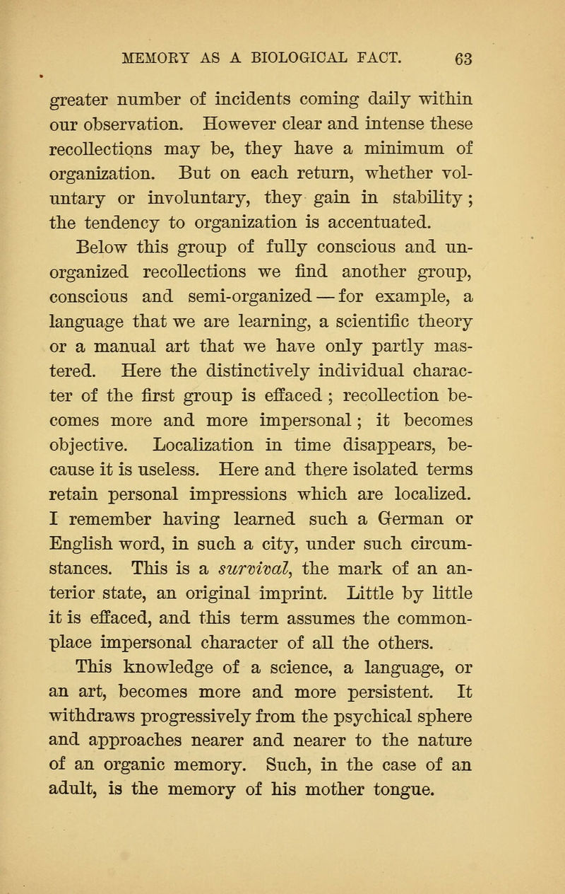 greater number of incidents coming daily within our observation. However clear and intense these recollections may be, they have a minimnm of organization. But on each return, whether vol- untary or involuntary, they gain in stability; the tendency to organization is accentuated. Below this group of fully conscious and un- organized recollections we find another group, conscious and semi-organized — for example, a language that we are learning, a scientific theory or a manual art that we have only partly mas- tered. Here the distinctively individual charac- ter of the first group is effaced ; recollection be- comes more and more impersonal; it becomes objective. Localization in time disappears, be- cause it is useless. Here and there isolated terms retain personal impressions which are localized. I remember having learned such a German or English word, in such a city, under such circum- stances. This is a survival, the mark of an an- terior state, an original imprint. Little by little it is effaced, and this term assumes the common- place impersonal character of all the others. This knowledge of a science, a language, or an art, becomes more and more persistent. It withdraws progressively from the psychical sphere and approaches nearer and nearer to the nature of an organic memory. Such, in the case of an adult, is the memory of his mother tongue.
