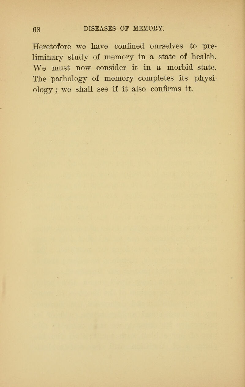 Heretofore we have confined ourselves to pre- liminary stndy of memory in a state of health. We must now consider it in a morbid state. The pathology of memory completes its physi- ology ; we shall see if it also confirms it.