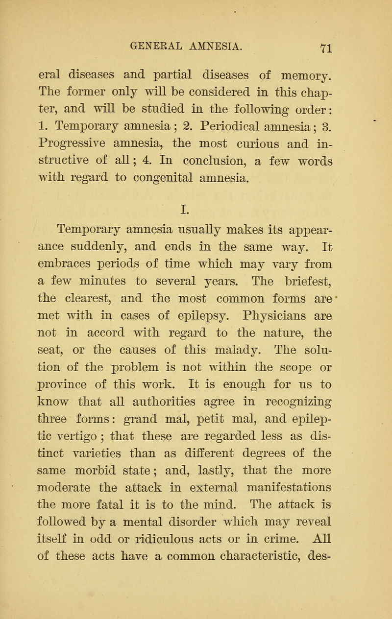 eral diseases and partial diseases of memory. The former only will be considered in this chap- ter, and will be studied in the following order: 1. Temporary amnesia; 2. Periodical amnesia; 3. Progressive amnesia, the most curious and in- structive of all; 4. In conclusion, a few words with regard to congenital amnesia. I. Temporary amnesia usually makes its appear- ance suddenly, and ends in the same way. It embraces periods of time which may vary from a few minutes to several years. The briefest, the clearest, and the most common forms are met with in cases of epilepsy. Physicians are not in accord with regard to the nature, the seat, or the causes of this malady. The solu- tion of the problem is not within the scope or province of this work. It is enough for us to know that all authorities agree in recognizing three forms: grand mal, petit mal, and epilep- tic vertigo ; that these are regarded less as dis- tinct varieties than as different degrees of the same morbid state; and, lastly, that the more moderate the attack in external manifestations the more fatal it is to the mind. The attack is followed by a mental disorder which may reveal itself in odd or ridiculous acts or in crime. All of these acts have a common characteristic, des-