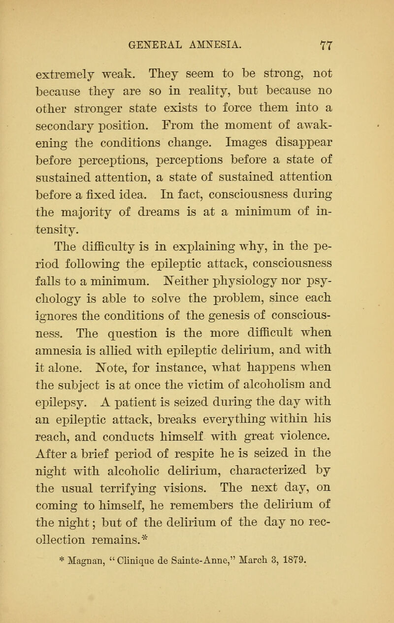 extremely weak. They seem to be strong, not because they are so in reality, bnt because no other stronger state exists to force them into a secondary position. From the moment of awak- ening the conditions change. Images disappear before perceptions, perceptions before a state of sustained attention, a state of sustained attention before a fixed idea. In fact, consciousness during the majority of dreams is at a minimum of in- tensity. The difficulty is in explaining why, in the pe- riod following the epileptic attack, consciousness falls to a minimum. Neither physiology nor psy- chology is able to solve the problem, since each ignores the conditions of the genesis of conscious- ness. The question is the more difficult when amnesia is allied with epileptic delirium, and with it alone. Note, for instance, what happens when the subject is at once the victim of alcoholism and epilepsy. A patient is seized during the day with an epileptic attack, breaks everything within his reach, and conducts himself with great violence. After a brief period of respite he is seized in the night with alcoholic delirium, characterized by the usual terrifying visions. The next day, on coming to himself, he remembers the delirium of the night; but of the delirium of the day no rec- ollection remains.* * Magi]an, Clinique de Sainte-Anne, March 3, 1879.