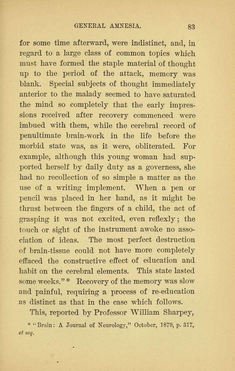 for some time afterward, were indistinct, and, in regard to a large class of common topics which must have formed the staple material of thought up to the period of the attack, memory was blank. Special subjects of thought immediately anterior to the malady seemed to have saturated the mind so completely that the early impres- sions received after recovery commenced were imbued with them, while the cerebral record of penultimate brain-work in the life before the morbid state was, as it were, obliterated. For example, although this young woman had sup- ported herself by daily duty as a governess, she had no recollection of so simple a matter as the use of a writing implement. When a pen or pencil was placed in her hand, as it might be thrust between the fingers of a child, the act of grasping it was not excited, even renexly; the touch or sight of the instrument awoke no asso- ciation of ideas. The most perfect destruction of brain-tissue could not have more completely effaced the constructive effect of education and habit on the cerebral elements. This state lasted some weeks. * Recovery of the memory was slow and painful, requiring a process of re-education as distinct as that in the case which follows. This, reported by Professor William Sharpey, * Brain: A Journal of Neurology, October, 1879, p. 317, et seq.
