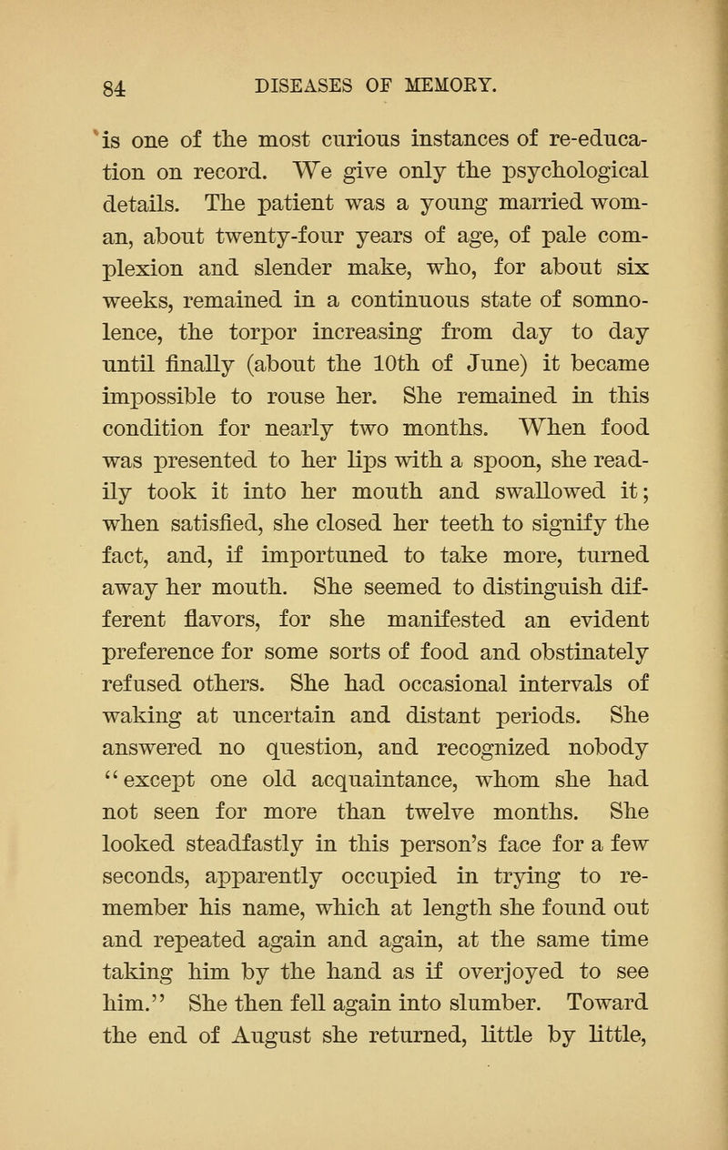 is one of the most curious instances of re-educa- tion on record. We give only the psychological details. The patient was a young married wom- an, about twenty-four years of age, of pale com- plexion and slender make, who, for about six weeks, remained in a continuous state of somno- lence, the torpor increasing from day to day until finally (about the 10th of June) it became impossible to rouse her. She remained in this condition for nearly two months. When food was presented to her lips with a spoon, she read- ily took it into her mouth and swallowed it; when satisfied, she closed her teeth to signify the fact, and, if importuned to take more, turned away her mouth. She seemed to distinguish dif- ferent flavors, for she manifested an evident preference for some sorts of food and obstinately refused others. She had occasional intervals of waking at uncertain and distant periods. She answered no question, and recognized nobody  except one old acquaintance, whom she had not seen for more than twelve months. She looked steadfastly in this person's face for a few seconds, apparently occupied in trying to re- member his name, which at length she found out and repeated again and again, at the same time taking him by the hand as if overjoyed to see him. She then fell again into slumber. Toward the end of August she returned, little by little,