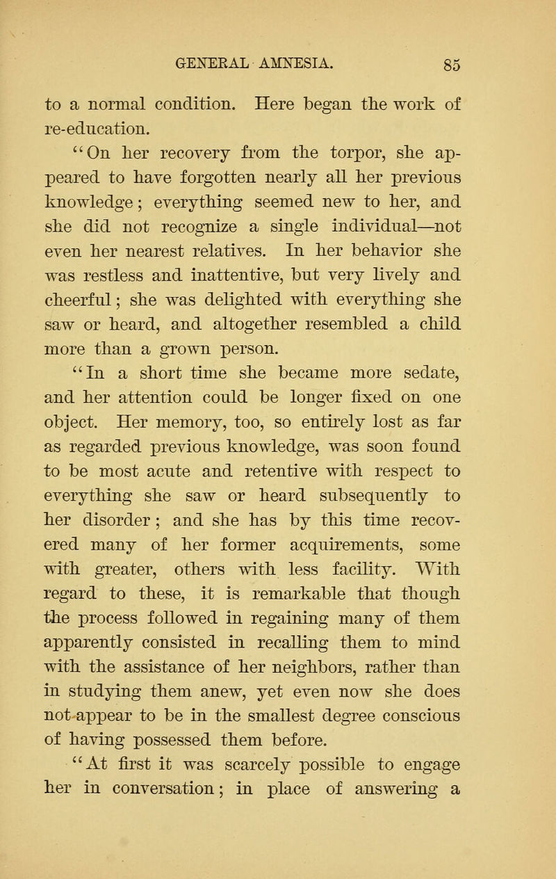 to a normal condition. Here began the work of re-education. On her recovery from the torpor, she ap- peared to have forgotten nearly all her previous knowledge; everything seemed new to her, and she did not recognize a single individual—not even her nearest relatives. In her behavior she was restless and inattentive, but very lively and cheerful; she was delighted with everything she saw or heard, and altogether resembled a child more than a grown person. In a short time she became more sedate, and her attention could be longer fixed on one object. Her memory, too, so entirely lost as far as regarded previous knowledge, was soon found to be most acute and retentive with resioect to everything she saw or heard subsequently to her disorder ; and she has by this time recov- ered many of her former acquirements, some with greater, others with less facility. With regard to these, it is remarkable that though the process followed in regaining many of them apparently consisted in recalling them to mind with the assistance of her neighbors, rather than in studying them anew, yet even now she does not appear to be in the smallest degree conscious of having possessed them before. At first it was scarcely possible to engage her in conversation; in place of answering a