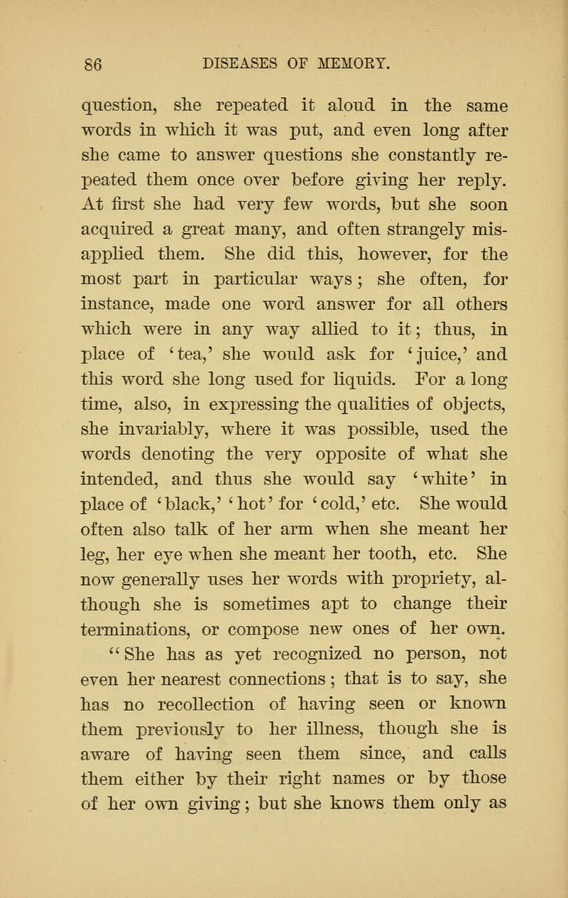 question, she repeated it aloud in the same words in which it was put, and even long after she came to answer questions she constantly re- peated them once over before giving her reply. At first she had very few words, but she soon acquired a great many, and often strangely mis- applied them. She did this, however, for the most part in particular ways; she often, for instance, made one word answer for all others which were in any way allied to it; thus, in place of 'tea,' she would ask for 'juice,' and this word she long used for liquids. For a long time, also, in expressing the qualities of objects, she invariably, where it was possible, used the words denoting the very opposite of what she intended, and thus she would say 'white' in place of 'black,' 'hot' for 'cold,' etc. She would often also talk of her arm when she meant her leg, her eye when she meant her tooth, etc. She now generally uses her words with propriety, al- though she is sometimes apt to change their terminations, or compose new ones of her own.  She has as yet recognized no person, not even her nearest connections; that is to say, she has no recollection of having seen or known them previously to her illness, though she is aware of having seen them since, and calls them either by their right names or by those of her own giving; but she knows them only as