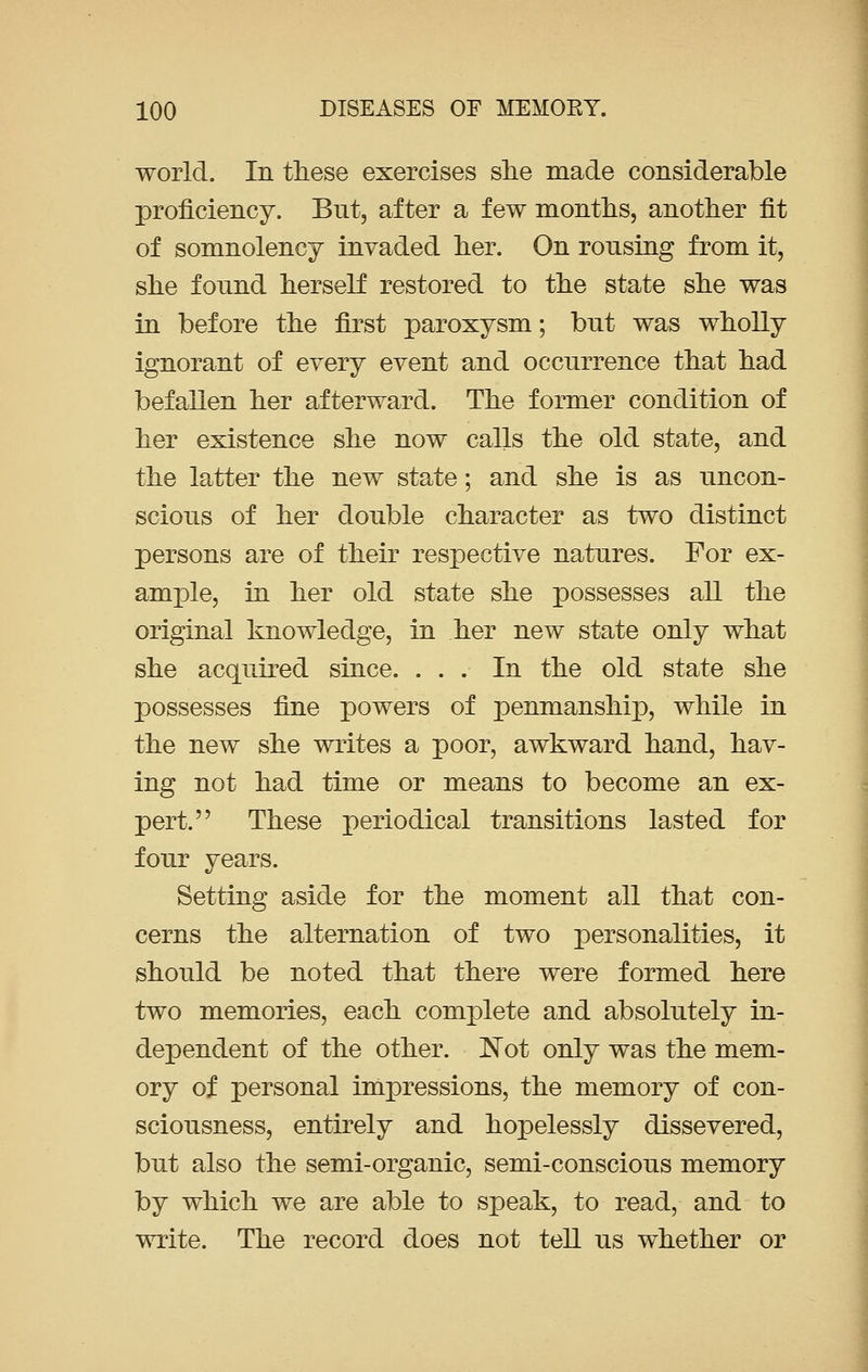 world. In these exercises she made considerable proficiency. But, after a few months, another fit of somnolency invaded her. On rousing from it, she found herself restored to the state she was in before the first paroxysm; but was wholly ignorant of every event and occurrence that had befallen her afterward. The former condition of her existence she now calls the old state, and the latter the new state; and she is as uncon- scious of her double character as two distinct persons are of their respective natures. For ex- ample, in her old state she possesses all the original knowledge, in her new state only what she acquired since. ... In the old state she possesses fine powers of penmanship, while in the new she writes a poor, awkward hand, hav- ing not had time or means to become an ex- pert. These periodical transitions lasted for four years. Setting aside for the moment all that con- cerns the alternation of two personalities, it should be noted that there were formed here two memories, each complete and absolutely in- dependent of the other. Not only was the mem- ory of personal impressions, the memory of con- sciousness, entirely and hopelessly dissevered, but also the semi-organic, semi-conscious memory by which we are able to speak, to read, and to write. The record does not tell us whether or