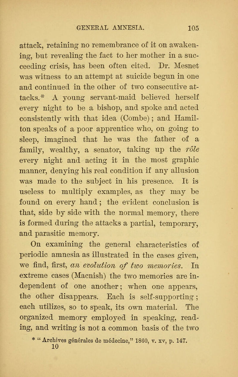 attack, retaining no remembrance of it on awaken- ing, but revealing the fact to her mother in a suc- ceeding crisis, has been often cited. Dr. Mesnet was witness to an attempt at suicide begun in one and continued in the other of two consecutive at- tacks.* A young servant-maid believed herself every night to be a bishop, and spoke and acted consistently with that idea (Combe); and Hamil- ton speaks of a poor apprentice who, on going to sleep, imagined that he was the father of a family, wealthy, a senator, taking up the role every night and acting it in the most graphic manner, denying his real condition if any allusion was made to the subject in his presence. It is useless to multiply examples, as they may be found on every hand; the evident conclusion is that, side by side with the normal memory, there is formed during the attacks a partial, temporary, and parasitic memory. On examining the general characteristics of periodic amnesia as illustrated in the cases given, we find, first, an evolution of two memories. In extreme cases (Macnish) the two memories are in- dependent of one another; when one appears, the other disappears. Each is self-supporting ; each utilizes, so to speak, its own material. The organized memory employed in speaking, read- ing, and writing is not a common basis of the two *  Archives generates de medecine, 1860, v. xv, p. 147. 10