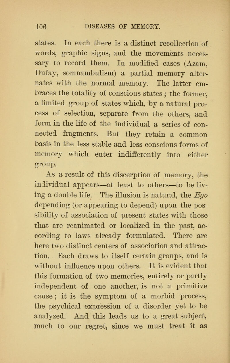 states. In each there is a distinct recollection of words, graphic signs, and the movements neces- sary to record them. In modified cases (Azam, Dufay, somnambulism) a partial memory alter- nates with the normal memory. The latter em- braces the totality of conscious states ; the former, a limited group of states which, by a natural pro- cess of selection, separate from the others, and form in the life of the individual a series of con- nected fragments. But they retain a common basis in the less stable and less conscious forms of memory which enter indifferently into either group. As a result of this discerption of memory, the individual appears—at least to others—to be liv- ing a double life. The illusion is natural, the Ego depending (or appearing to depend) upon the pos- sibility of association of present states with those that are reanimated or localized in the past, ac- cording to laws already formulated. There are here two distinct centers of association and attrac- tion. Each draws to itself certain groups, and is without influence upon others. It is evident that this formation of two memories, entirely or partly independent of one another, is not a primitive cause; it is the symptom of a morbid process, the psychical expression of a disorder yet to be analyzed. And this leads us to a great subject, much to our regret, since we must treat it as