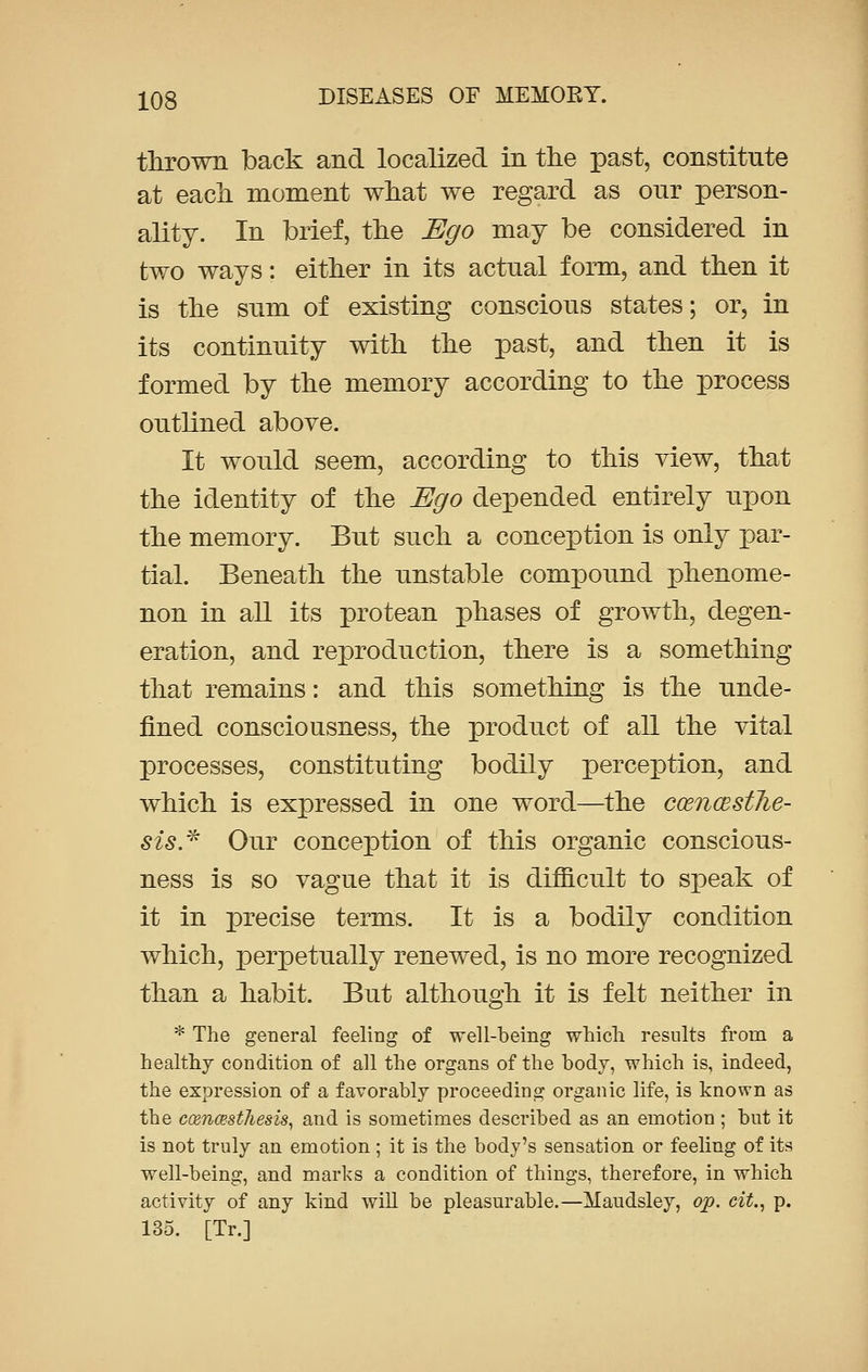 thrown back and localized in the past, constitute at each moment what we regard as our person- ality. In brief, the Ego may be considered in two ways: either in its actnal form, and then it is the sum of existing conscious states; or, in its continuity with the past, and then it is formed by the memory according to the process outlined above. It would seem, according to this view, that the identity of the Ego depended entirely upon the memory. But such a conception is only par- tial. Beneath the unstable compound phenome- non in all its protean phases of growth, degen- eration, and reproduction, there is a something that remains: and this something is the unde- fined consciousness, the product of all the vital processes, constituting bodily perception, and which is expressed in one word—the ccencestJie- sis.* Our conception of this organic conscious- ness is so vague that it is difficult to speak of it in precise terms. It is a bodily condition which, perpetually renewed, is no more recognized than a habit. But although it is felt neither in * The general feeling of well-being which results from a healthy condition of all the organs of the body, which is, indeed, the expression of a favorably proceeding organic life, is known as the ccencest7iesi8, and is sometimes described as an emotion ; but it is not truly an emotion; it is the body's sensation or feeling of its well-being, and marks a condition of things, therefore, in which activity of any kind will be pleasurable.—Maudsley, op. cit., p. 135. [Tr.]