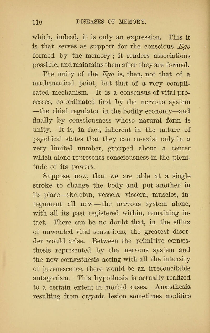 which, indeed, it is only an expression. This it is that serves as support for the conscious Ego formed by the memory; it renders associations possible, and maintains them after they are formed. The unity of the Ego is, then, not that of a mathematical point, but that of a very compli- cated mechanism. It is a consensus of vital pro- cesses, co-ordinated first by the nervous system —the chief regulator in the bodily economy—and finally by consciousness whose natural form is unity. It is, in fact, inherent in the nature of psychical states that they can co-exist only in a very limited number, grouped about a center which alone represents consciousness in the pleni- tude of its powers. Suppose, now, that we are able at a single stroke to change the body and put another in its place—skeleton, vessels, viscera, muscles, in- tegument all new — the nervous system alone, with all its past registered within, remaining in- tact. There can be no doubt that, in the efflux of unwonted vital sensations, the greatest disor- der would arise. Between the primitive ccenses- thesis represented by the nervous system and the new ccensesthesis acting with all the intensity of juvenescence, there would be an irreconcilable antagonism. This hypothesis is actually realized to a certain extent in morbid cases. Anaesthesia resulting from organic lesion sometimes modifies