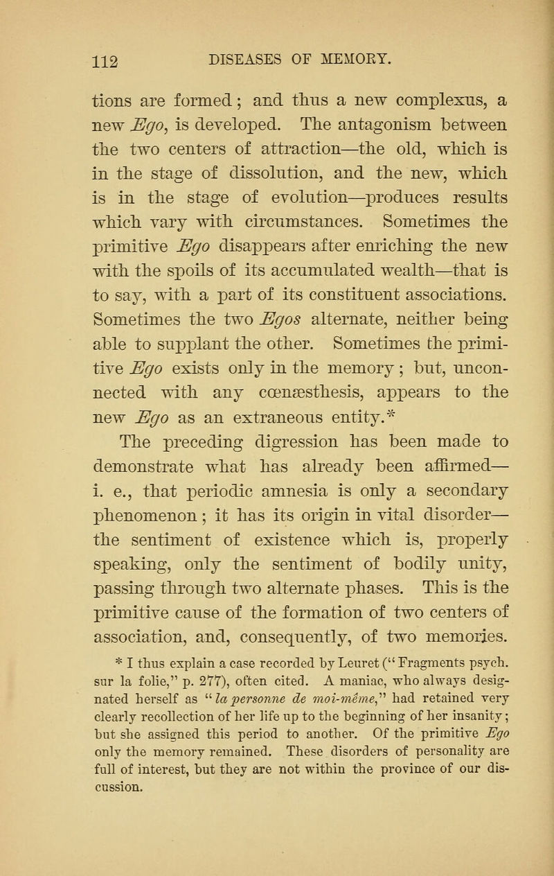 tions are formed; and thus a new complexus, a new Ego, is developed. The antagonism between the two centers of attraction—the old, which is in the stage of dissolution, and the new, which is in the stage of evolution—produces results which vary with circumstances. Sometimes the primitive Ego disappears after enriching the new with the spoils of its accumulated wealth—that is to say, with a part of its constituent associations. Sometimes the two Egos alternate, neither being able to supplant the other. Sometimes the primi- tive Ego exists only in the memory; but, uncon- nected with any ccensesthesis, appears to the new Ego as an extraneous entity.* The preceding digression has been made to demonstrate what has already been affirmed— i. e., that periodic amnesia is only a secondary phenomenon ; it has its origin in vital disorder— the sentiment of existence which is, properly speaking, only the sentiment of bodily unity, passing through two alternate phases. This is the primitive cause of the formation of two centers of association, and, consequently, of two memories. * I thus explain a case recorded by Leuret (Fragments psych, sur la folie, p. 277), often cited. A maniac, who always desig- nated herself as  la personne de moi-meme had retained very clearly recollection of her life up to the beginning of her insanity; but she assigned this period to another. Of the primitive Ego only the memory remained. These disorders of personality are full of interest, but they are not within the province of our dis- cussion.