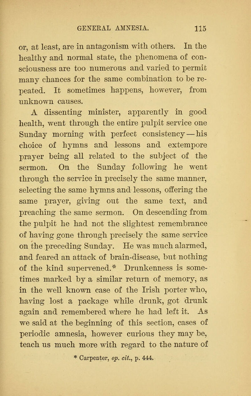 or, at least, are in antagonism with others. In the healthy and normal state, the phenomena of con- sciousness are too numerous and varied to permit many chances for the same combination to be re- peated. It sometimes happens, however, from unknown causes. A dissenting minister, apparently in good health, went through the entire pulpit service one Sunday morning with perfect consistency — his choice of hymns and lessons and extempore prayer being all related to the subject of the sermon. On the Sunday following he went through the service in precisely the same manner, selecting the same hymns and lessons, offering the same prayer, giving out the same text, and preaching the same sermon. On descending from the pulpit he had not the slightest remembrance of having gone through precisely the same service on the preceding Sunday. He was much alarmed, and feared an attack of brain-disease, but nothing of the kind supervened. * Drunkenness is some- times marked by a similar return of memory, as in the well known case of the Irish porter who, having lost a package while drunk, got drunk again and remembered where he had left it. As we said at the beginning of this section, cases of periodic amnesia, however curious they may be, teach us much more with regard to the nature of * Carpenter, op. cit., p. 4AA.