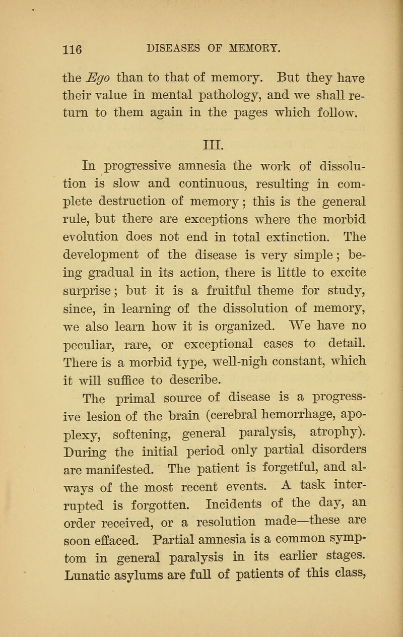 the Ego tlian to that of memory. But they have their value in mental pathology, and we shall re- turn to them again in the pages which follow. III. In progressive amnesia the work of dissolu- tion is slow and continuous, resulting in com- plete destruction of memory; this is the general rule, but there are exceptions where the morbid evolution does not end in total extinction. The development of the disease is very simple; be- ing gradual in its action, there is little to excite surprise; but it is a fruitful theme for study, since, in learning of the dissolution of memory, we also learn how it is organized. We have no peculiar, rare, or exceptional cases to detail. There is a morbid type, well-nigh constant, which it will suffice to describe. The primal source of disease is a progress- ive lesion of the brain (cerebral hemorrhage, apo- plexy, softening, general paralysis, atrophy). During the initial period only partial disorders are manifested. The patient is forgetful, and al- ways of the most recent events. A task inter- rupted is forgotten. Incidents of the day, an order received, or a resolution made—these are soon effaced. Partial amnesia is a common symp- tom in general paralysis in its earlier stages. Lunatic asylums are full of patients of this class,