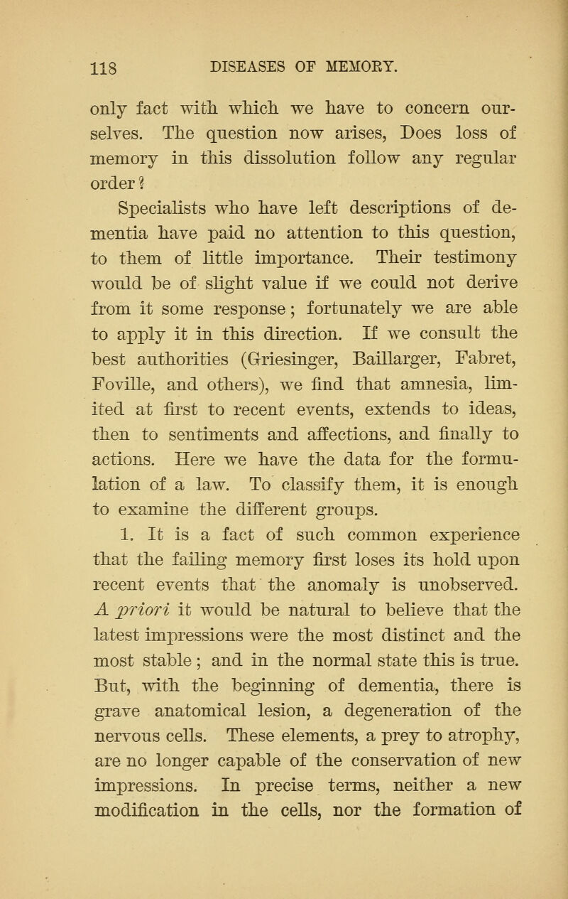 only fact with which we have to concern our- selves. The question now arises, Does loss of memory in this dissolution follow any regular order ? Specialists who have left descriptions of de- mentia have paid no attention to this question, to them of little importance. Their testimony would be of slight value if we could not derive from it some response; fortunately we are able to apply it in this direction. If we consult the best authorities (Griesinger, Baillarger, Fabret, Foville, and others), we find that amnesia, lim- ited at first to recent events, extends to ideas, then to sentiments and affections, and finally to actions. Here we have the data for the formu- lation of a law. To classify them, it is enough to examine the different groups. 1. It is a fact of such common experience that the failing memory first loses its hold upon recent events that the anomaly is unobserved. A priori it would be natural to believe that the latest impressions were the most distinct and the most stable ; and in the normal state this is true. But, with the beginning of dementia, there is grave anatomical lesion, a degeneration of the nervous cells. These elements, a prey to atrophy, are no longer capable of the conservation of new impressions. In precise terms, neither a new modification in the cells, nor the formation of