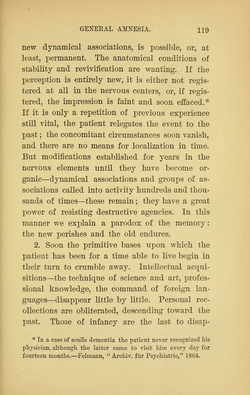 new dynamical associations, is possible, or, at least, permanent. The anatomical conditions of stability and revivification are wanting. If the perception is entirely new, it is either not regis- tered at all in the nervous centers, or, if regis- tered, the impression is faint and soon effaced.* If it is only a repetition of previous experience still vital, the patient relegates the event to the past; the concomitant circumstances soon vanish, and there are no means for localization in time. But modifications established for years in the nervous elements until they have become or- ganic—dynamical associations and groups of as- sociations called into activity hundreds and thou- sands of times—these remain; they have a great power of resisting destructive agencies. In this manner we explain a parodox of the memory: the new perishes and the old endures. 2. Soon the primitive bases upon which the patient has been for a time able to live begin in their turn to crumble away. Intellectual acqui- sitions—the technique of science and art, profes- sional knowledge, the command of foreign lan- guages—disappear little by little. Personal rec- ollections are obliterated, descending toward the past. Those of infancy are the last to disap- * In a case of senile dementia the patient never recognized his physician, although the latter came to visit him every day for fourteen months.—Felmann,  Archiv. fur Psychiatrie, 1864.