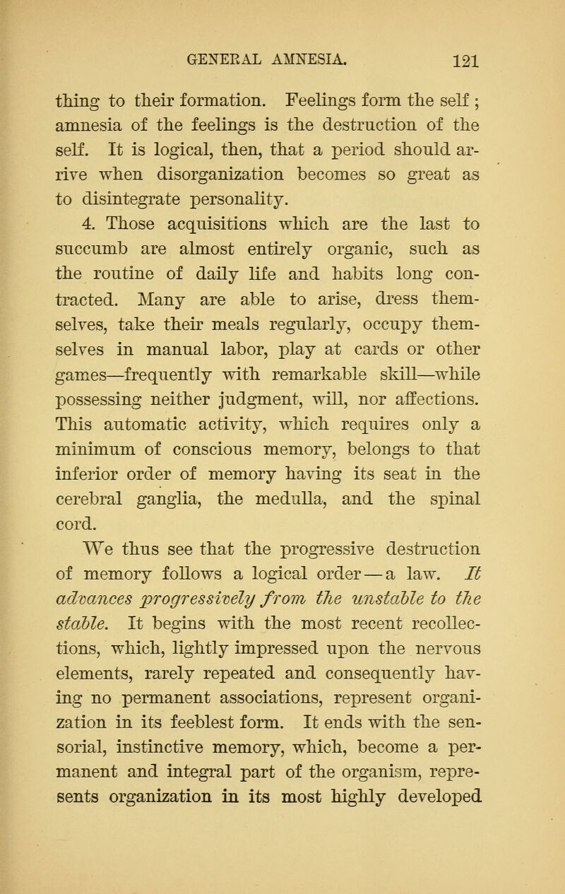 thing to their formation. Feelings form the self ; amnesia of the feelings is the destruction of the self. It is logical, then, that a period should ar- rive when disorganization becomes so great as to disintegrate personality. 4. Those acquisitions which are the last to succumb are almost entirely organic, such as the routine of daily life and habits long con- tracted. Many are able to arise, dress them- selves, take their meals regularly, occupy them- selves in manual labor, play at cards or other games—frequently with remarkable skill—while possessing neither judgment, will, nor affections. This automatic activity, which requires only a minimum of conscious memory, belongs to that inferior order of memory having its seat in the cerebral ganglia, the medulla, and the spinal cord. We thus see that the progressive destruction of memory follows a logical order — a law. It advances progressively from the unstable to the stable. It begins with the most recent recollec- tions, which, lightly impressed upon the nervous elements, rarely repeated and consequently hav- ing no permanent associations, represent organi- zation in its feeblest form. It ends with the sen- sorial, instinctive memory, which, become a per- manent and integral part of the organism, repre- sents organization in its most highly developed