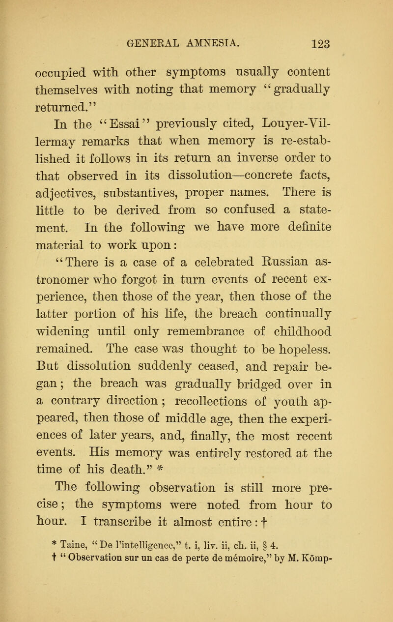 occupied with other symptoms usually content themselves with noting that memory gradually returned. In the Essai previously cited, Louyer-Vil- lermay remarks that when memory is re-estab- lished it follows in its return an inverse order to that observed in its dissolution—concrete facts, adjectives, substantives, proper names. There is little to be derived from so confused a state- ment. In the following we have more definite material to work upon:  There is a case of a celebrated Russian as- tronomer who forgot in turn events of recent ex- perience, then those of the year, then those of the latter portion of his life, the breach continually widening until only remembrance of childhood remained. The case was thought to be hopeless. But dissolution suddenly ceased, and repair be- gan ; the breach was gradually bridged over in a contrary direction ; recollections of youth ap- peared, then those of middle age, then the experi- ences of later years, and, finally, the most recent events. His memory was entirely restored at the time of his death. * The following observation is still more pre- cise ; the symptoms were noted from hour to hour. I transcribe it almost entire : f * Taine, De l'intelligence, t. i, liv. ii, ch. ii, § 4. +  Observation sur un cas de perte de memoire, by M. Komp-