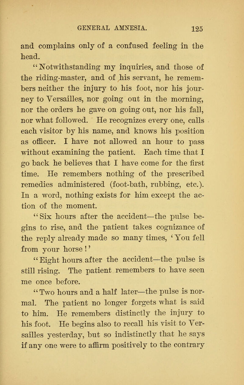 and complains only of a confused feeling in the head.  Notwithstanding my inquiries, and those of the riding-master, and of his servant, he remem- bers neither the injury to his foot, nor his jour- ney to Versailles, nor going out in the morning, nor the orders he gave on going out, nor his fall, nor what followed. He recognizes every one, calls each visitor by his name, and knows his position as officer. I have not allowed an hour to pass without examining the patient. Each time that I go back he believes that I have come for the first time. He remembers nothing of the prescribed remedies administered (foot-bath, rubbing, etc.). In a word, nothing exists for him except the ac- tion of the moment. Six hours after the accident—the pulse be- gins to rise, and the patient takes cognizance of the reply already made so many times, ' You fell from your horse !' Eight hours.after the accident—the pulse is still rising. The patient remembers to have seen me once before.  Two hours and a half later—the pulse is nor- mal. The patient no longer forgets what is said to him. He remembers distinctly the injury to his foot. He begins also to recall his visit to Ver- sailles yesterday, but so indistinctly that he says if any one were to affirm positively to the contrary