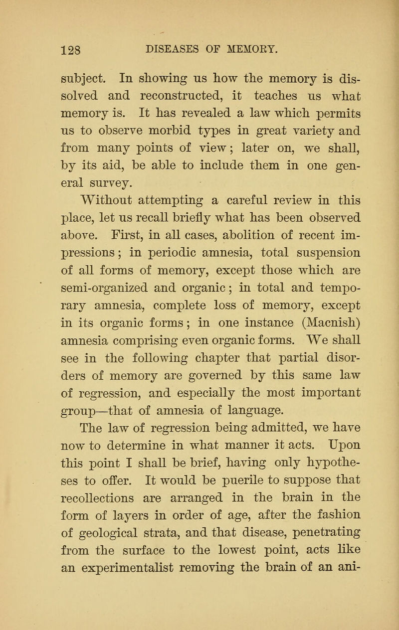 subject. In showing us how the memory is dis- solved and reconstructed, it teaches us what memory is. It has revealed a law which permits us to observe morbid types in great variety and from many points of view; later on, we shall, by its aid, be able to include them in one gen- eral survey. Without attempting a careful review in this place, let us recall briefly what has been observed above. First, in all cases, abolition of recent im- pressions ; in periodic amnesia, total suspension of all forms of memory, except those which are semi-organized and organic; in total and tempo- rary amnesia, complete loss of memory, except in its organic forms; in one instance (Macnish) amnesia comprising even organic forms. We shall see in the following chapter that partial disor- ders of memory are governed by this same law of regression, and especially the most important group—that of amnesia of language. The law of regression being admitted, we have now to determine in what manner it acts. Upon this point I shall be brief, having only hypothe- ses to offer. It would be puerile to suppose that recollections are arranged in the brain in the form of layers in order of age, after the fashion of geological strata, and that disease, penetrating from the surface to the lowest point, acts like an experimentalist removing the brain of an ani-