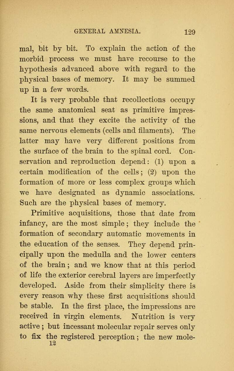 mal, bit by bit. To explain the action of the morbid process we must have recourse to the hypothesis advanced above with regard to the physical bases of memory. It may be summed up in a few words. It is very probable that recollections occupy the same anatomical seat as primitive impres- sions, and that they excite the activity of the same nervous elements (cells and filaments). The latter may have very different positions from the surface of the brain to the spinal cord. Con- servation and reproduction depend: (1) upon a certain modification of the cells; (2) upon the formation of more or less complex groups which we have designated as dynamic associations. Such are the physical bases of memory. Primitive acquisitions, those that date from infancy, are the most simple; they include the formation of secondary automatic movements in the education of the senses. They depend prin- cipally upon the medulla and the lower centers of the brain; and we know that at this period of life the exterior cerebral layers are imperfectly developed. Aside from their simplicity there is every reason why these first acquisitions should be stable. In the first place, the impressions are received in virgin elements. Nutrition is very active ; but incessant molecular repair serves only to fix the registered perception; the new mole-