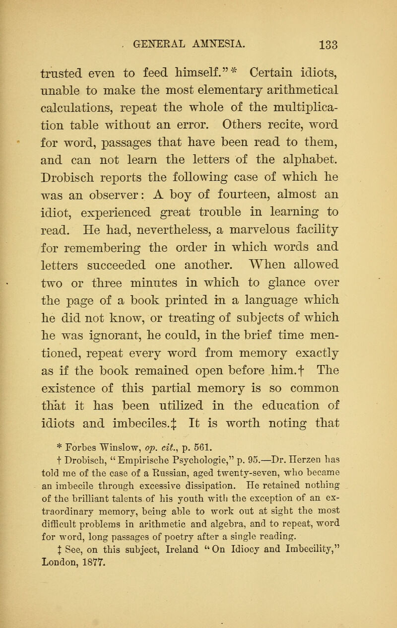 trusted even to feed himself.* Certain idiots, unable to make the most elementary arithmetical calculations, repeat the whole of the multiplica- tion table without an error. Others recite, word for word, passages that have been read to them, and can not learn the letters of the alphabet. Drobisch reports the following case of which he was an observer: A boy of fourteen, almost an idiot, experienced great trouble in learning to read. He had, nevertheless, a marvelous facility for remembering the order in which words and letters succeeded one another. When allowed two or three minutes in which to glance over the page of a book printed in a language which he did not know, or treating of subjects of which he was ignorant, he could, in the brief time men- tioned, repeat every word from memory exactly as if the book remained open before him.f The existence of this partial memory is so common that it has been utilized in the education of idiots and imbeciles. £ It is worth noting that * Forbes Winslow, op. cit, p. 561. t Drobisch, Erapirische Psychologie, p. 95.—Dr. Herzen has told me of the case of a Russian, aged twenty-seven, who became an imbecile through excessive dissipation. He retained nothing of the brilliant talents of his youth with the exception of an ex- traordinary memory, being able to work out at sight the most difficult problems in arithmetic and algebra, and to repeat, word for word, long passages of poetry after a single reading. J See, on this subject, Ireland On Idiocy and Imbecility, London, 1877.