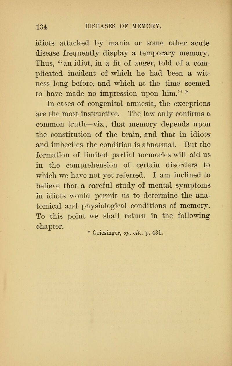 idiots attacked by mania or some other acute disease frequently display a temporary memory. Thus, '' an idiot, in a fit of anger, told of a com- plicated incident of which he had been a wit- ness long before, and which at the time seemed to have made no impression upon him. * In cases of congenital amnesia, the exceptions are the most instructive. The law only confirms a common truth—viz., that memory depends upon the constitution of the brain, and that in idiots and imbeciles the condition is abnormal. But the formation of limited partial memories will aid us in the comprehension of certain disorders to which we have not yet referred. I am inclined to believe that a careful study of mental symptoms in idiots would permit us to determine the ana- tomical and physiological conditions of memory. To this point we shall return in the following chapter. * Griesinger, op. cit., p. 431.
