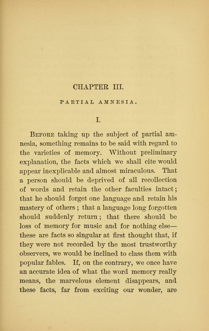 CHAPTEE III. PAETIAL AMNESIA. I. Befoee taking up the subject of partial am- nesia, something remains to be said with regard to the varieties of memory. Without preliminary explanation, the facts which we shall cite would appear inexplicable and almost miraculous. That a person should be deprived of all recollection of words and retain the other faculties intact; that he should forget one language and retain his mastery of others ; that a language long forgotten should suddenly return; that there should be loss of memory for music and for nothing else— these are facts so singular at first thought that, if they were not recorded by the most trustworthy observers, we would be inclined to class them with pojjular fables. If, on the contrary, we once have an accurate idea of what the word memory really means, the marvelous element disappears, and these facts, far from exciting our wonder, are