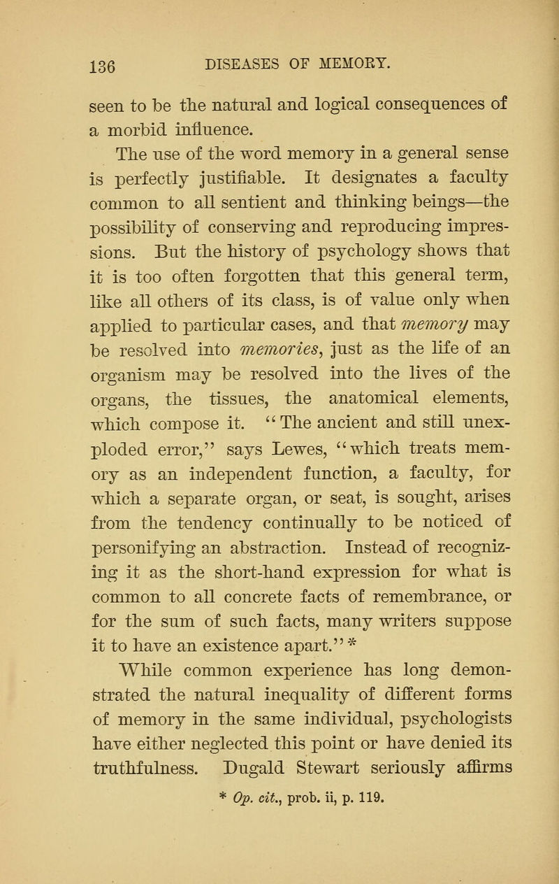 seen to be the natural and logical consequences of a morbid influence. The use of the word memory in a general sense is perfectly justifiable. It designates a faculty common to all sentient and thinking beings—fche possibility of conserving and reproducing impres- sions. But the history of psychology shows that it is too often forgotten that this general term, like all others of its class, is of value only when applied to particular cases, and that memory may be resolved into memories, just as the life of an organism may be resolved into the lives of the organs, the tissues, the anatomical elements, which compose it. The ancient and still unex- ploded error, says Lewes, which treats mem- ory as an independent function, a faculty, for which a separate organ, or seat, is sought, arises from the tendency continually to be noticed of personifying an abstraction. Instead of recogniz- ing it as the short-hand expression for what is common to all concrete facts of remembrance, or for the sum of such facts, many writers suppose it to have an existence apart. * While common experience has long demon- strated the natural inequality of different forms of memory in the same individual, psychologists have either neglected this point or have denied its truthfulness. Dugald Stewart seriously affirms * Op. cit., prob. ii, p. 119.