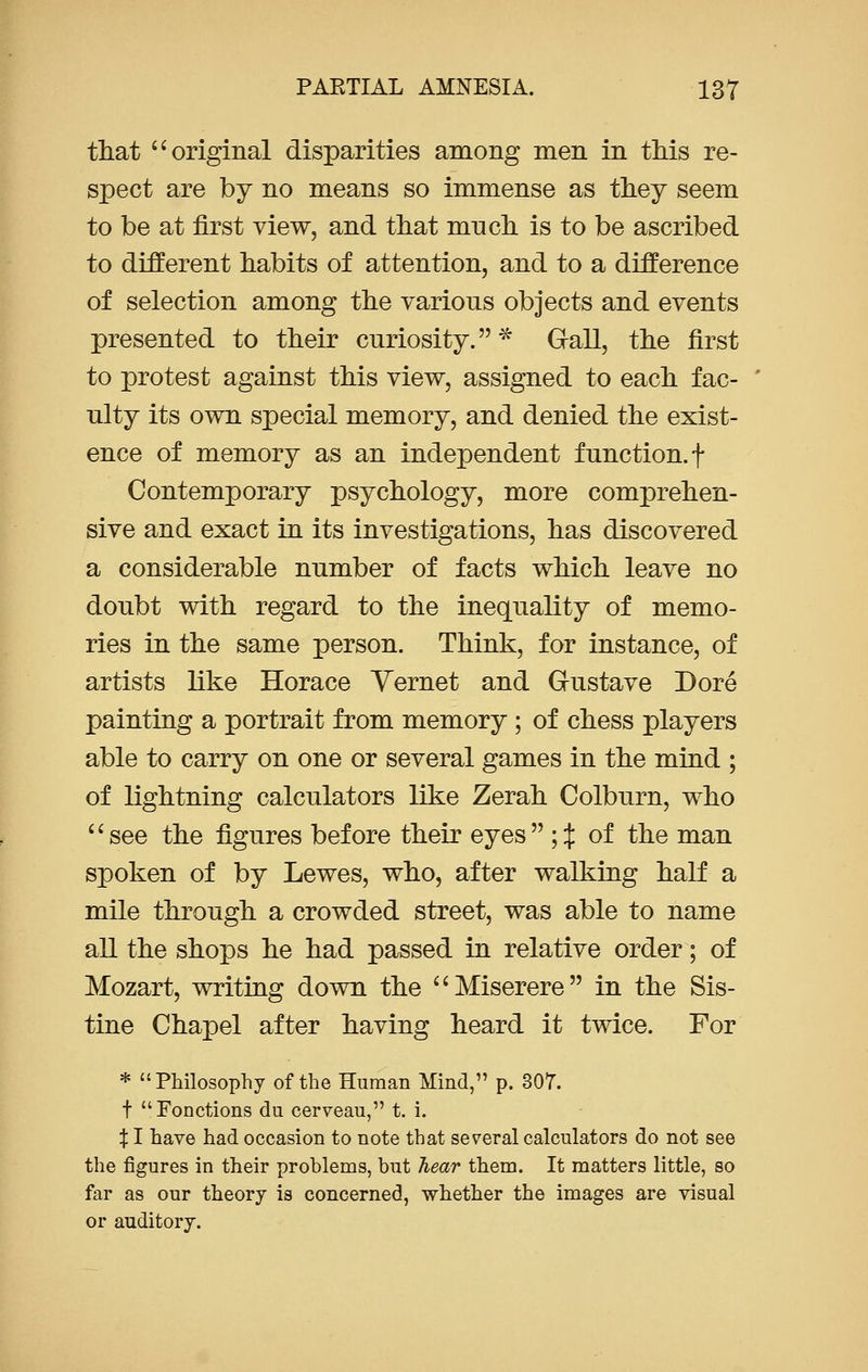 that  original disparities among men in this re- spect are by no means so immense as they seem to be at first view, and that much is to be ascribed to different habits of attention, and to a difference of selection among the various objects and events presented to their curiosity.* Grail, the first to protest against this view, assigned to each fac- ulty its own special memory, and denied the exist- ence of memory as an independent function, f Contemporary psychology, more comprehen- sive and exact in its investigations, has discovered a considerable number of facts which leave no doubt with regard to the inequality of memo- ries in the same person. Think, for instance, of artists like Horace Yernet and Gustave Dore painting a portrait from memory ; of chess players able to carry on one or several games in the mind ; of lightning calculators like Zerah Colburn, who see the figures before their eyes ;% of the man spoken of by Lewes, who, after walking half a mile through a crowded street, was able to name all the shops he had passed in relative order; of Mozart, writing down the Miserere in the Sis- tine Chapel after having heard it twice. For * Philosophy of the Human Mind, p. 307. f Fonctions du cerveau, t. i. XI have had occasion to note that several calculators do not see the figures in their problems, but hear them. It matters little, so far as our theory is concerned, whether the images are visual or auditory.