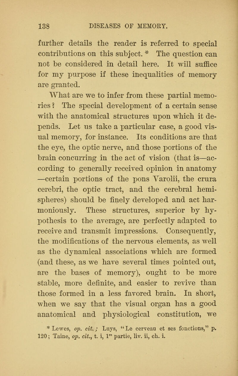 further details the reader is referred to special contributions on this subject. * The question can not be considered in detail here. It will suffice for my purpose if these inequalities of memory are granted. What are we to infer from these partial memo- ries % The special development of a certain sense with the anatomical structures upon which it de- pends. Let us take a particular case, a good vis- ual memory, for instance. Its conditions are that the eye, the optic nerve, and those portions of the brain concurring in the act of vision (that is—ac- cording to generally received opinion in anatomy —certain portions of the pons Varolii, the crura cerebri, the optic tract, and the cerebral hemi- spheres) should be finely developed and act har- moniously. These structures, superior by hy- pothesis to the average, are perfectly adapted to receive and transmit impressions. Consequently, the modifications of the nervous elements, as well as the dynamical associations which are formed (and these, as we have several times pointed out, are the bases of memory), ought to be more stable, more definite, and easier to revive than those formed in a less favored brain. In short, when we say that the visual organ has a good anatomical and physiological constitution, we * Lewes, op. cit.; Liiys,  Le cerveau et ses fonctions, p. 120; Taine, op. cit.f t. i, lre partie, liv. ii, ch. i.