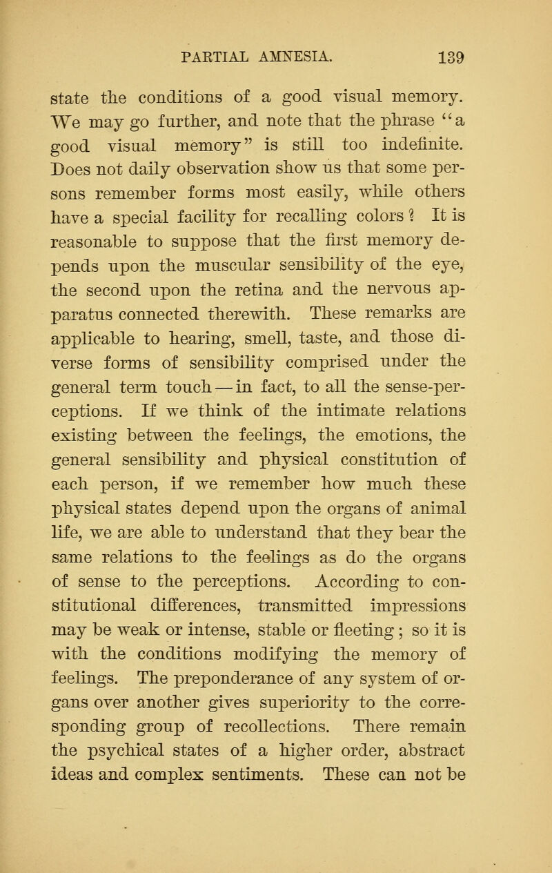 state the conditions of a good visual memory. We may go further, and note that the phrase a good visual memory is still too indefinite. Does not daily observation show us that some per- sons remember forms most easily, while others have a special facility for recalling colors ? It is reasonable to suppose that the first memory de- pends upon the muscular sensibility of the eye, the second upon the retina and the nervous ap- paratus connected therewith. These remarks are applicable to hearing, smell, taste, and those di- verse forms of sensibility comprised under the general term touch — in fact, to all the sense-per- ceptions. If we think of the intimate relations existing between the feelings, the emotions, the general sensibility and physical constitution of each person, if we remember how much these physical states depend upon the organs of animal life, we are able to understand that they bear the same relations to the feelings as do the organs of sense to the perceptions. According to con- stitutional differences, transmitted impressions may be weak or intense, stable or fleeting ; so it is with the conditions modifying the memory of feelings. The preponderance of any system of or- gans over another gives superiority to the corre- sponding group of recollections. There remain the psychical states of a higher order, abstract ideas and complex sentiments. These can not be