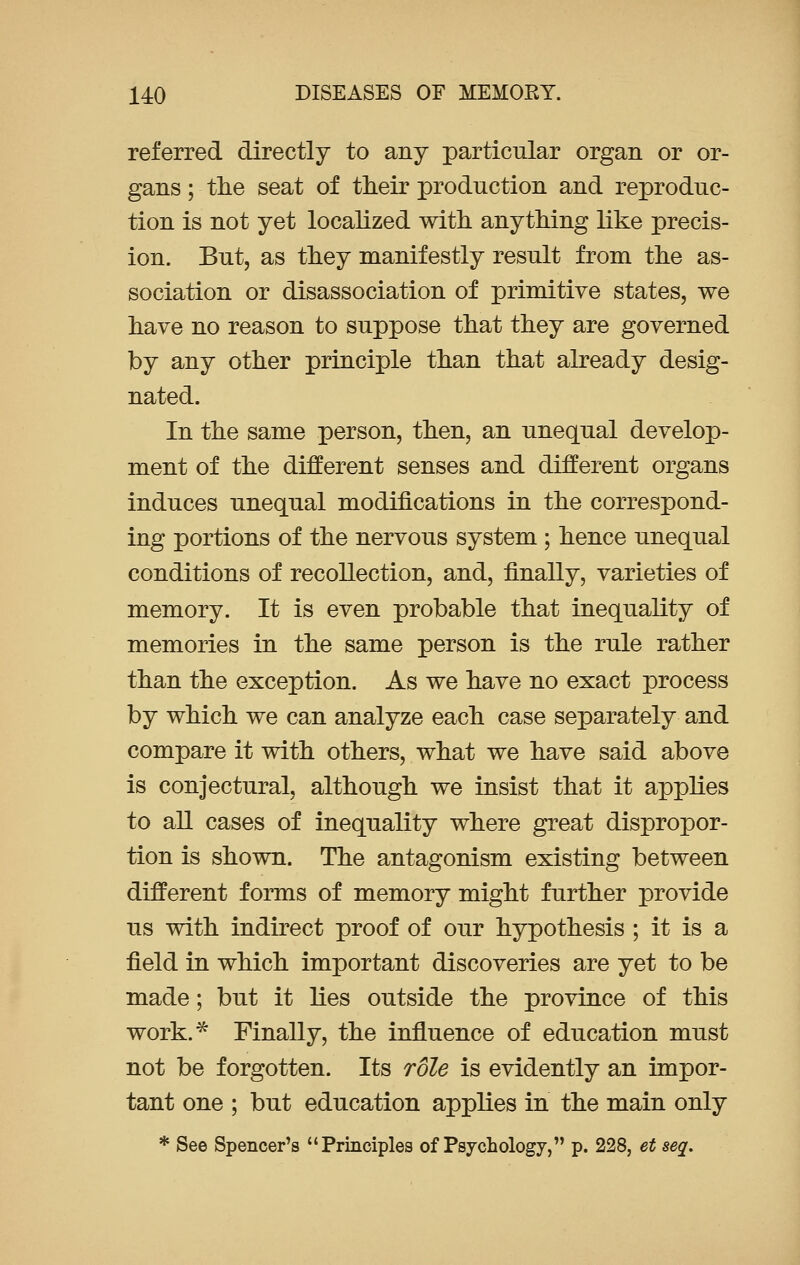referred directly to any particular organ or or- gans ; the seat of their production and reproduc- tion is not yet localized with anything like precis- ion. But, as they manifestly result from the as- sociation or disassociation of primitive states, we have no reason to suppose that they are governed by any other principle than that already desig- nated. In the same person, then, an unequal develop- ment of the different senses and different organs induces unequal modifications in the correspond- ing portions of the nervous system ; hence unequal conditions of recollection, and, finally, varieties of memory. It is even probable that inequality of memories in the same person is the rule rather than the exception. As we have no exact process by which we can analyze each case separately and compare it with others, what we have said above is conjectural, although we insist that it applies to all cases of inequality where great dispropor- tion is shown. The antagonism existing between different forms of memory might further provide us with indirect proof of our hypothesis ; it is a field in which important discoveries are yet to be made; but it lies outside the province of this work.* Finally, the influence of education must not be forgotten. Its role is evidently an impor- tant one ; but education applies in the main only * See Spencer's Principles of Psychology, p. 228, et seq.