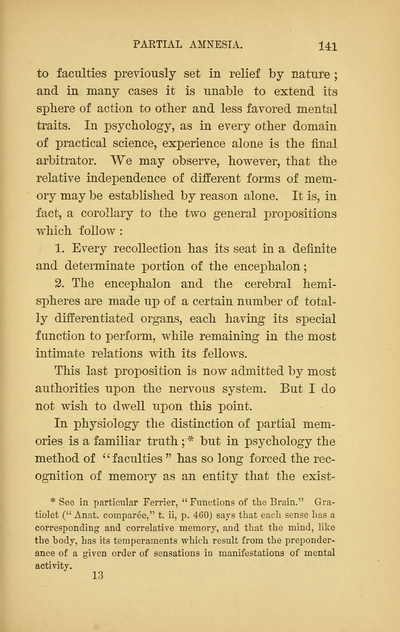 to faculties previously set in relief by nature ; and in many cases it is unable to extend its sphere of action to other and less favored mental traits. In psychology, as in every other domain of practical science, experience alone is the final arbitrator. We may observe, however, that the relative independence of different forms of mem- ory may be established by reason alone. It is, in fact, a corollary to the two general propositions which follow : 1. Every recollection has its seat in a definite and determinate portion of the enceiDhalon; 2. The encephalon and the cerebral hemi- spheres are made up of a certain number of total- ly differentiated organs, each having its special function to perform, while remaining in the most intimate relations with its fellows. This last proposition is now admitted by most authorities upon the nervous system. But I do not wish to dwell upon this point. In physiology the distinction of partial mem- ories is a familiar truth ; * but in psychology the method of faculties  has so long forced the rec- ognition of memory as an entity that the exist- * See in particular Ferrier, Functions of the Brain. Gra- tiolet ( Anat. comparee, t. ii, p. 460) says that each sense has a corresponding and correlative memory, and that the mind, like the body, has its temperaments which result from the preponder- ance of a given order of sensations in manifestations of mental activity.