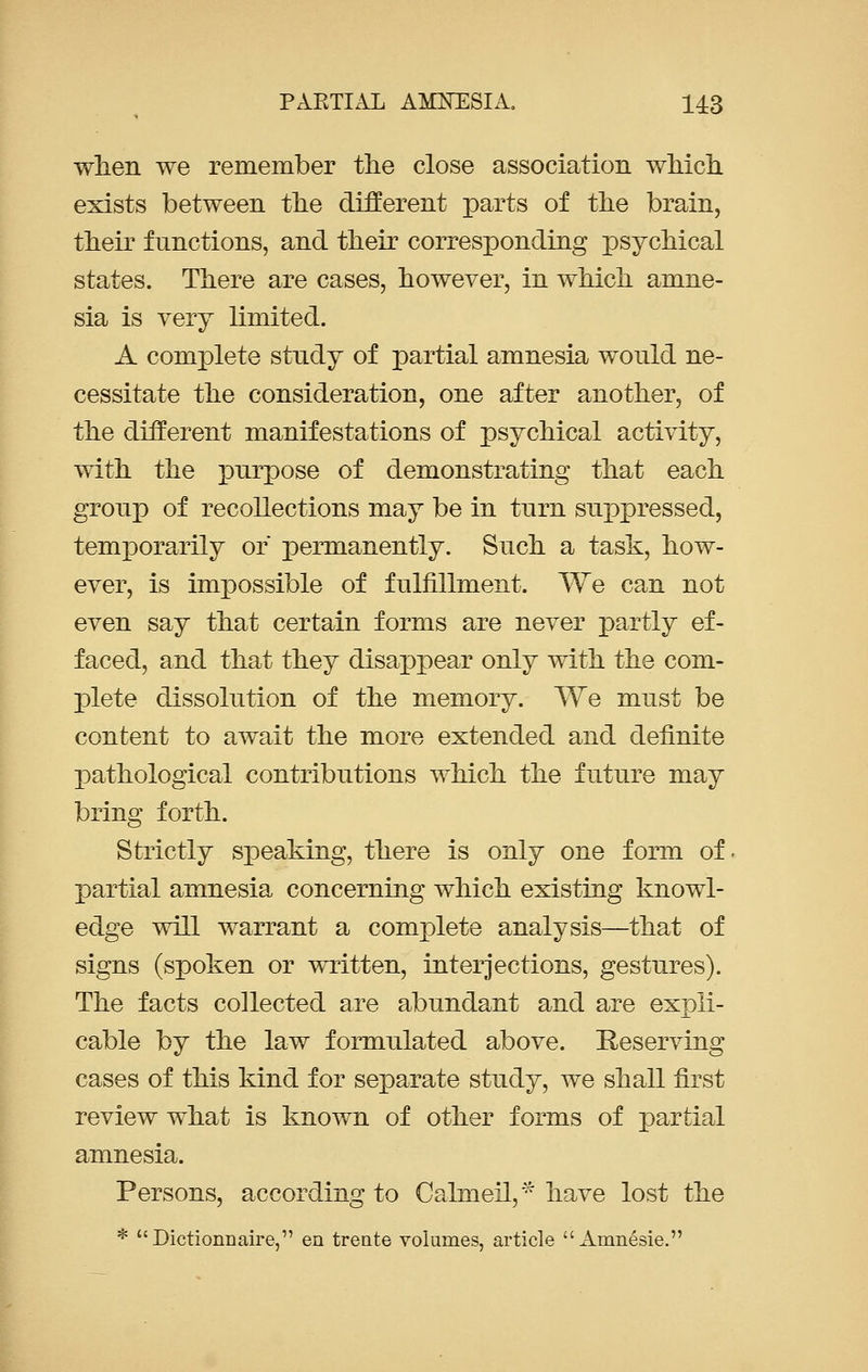 when we remember the close association which exists between the different parts of the brain, their functions, and their corresponding psychical states. There are cases, however, in which amne- sia is very limited. A complete stndy of partial amnesia would ne- cessitate the consideration, one after another, of the different manifestations of psychical activity, with the purpose of demonstrating that each group of recollections may be in turn suppressed, temporarily or permanently. Such a task, how- ever, is impossible of fulfillment. We can not even say that certain forms are never partly ef- faced, and that they disappear only with the com- plete dissolution of the memory. We must be content to await the more extended and definite pathological contributions which the future may bring forth. Strictly speaking, there is only one form of partial amnesia concerning which existing knowl- edge will warrant a complete analysis—that of signs (spoken or written, interjections, gestures). The facts collected are abundant and are expli- cable by the law formulated above. Reserving cases of this kind for separate study, we shall first review what is known of other forms of partial amnesia. Persons, according to Calmeil,* have lost the * Dictiormaire, en trente volumes, article  Amnesie.