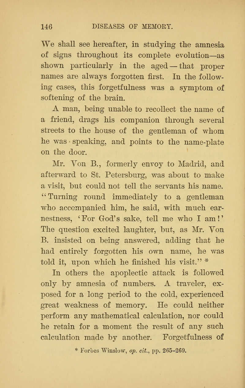 We shall see hereafter, in studying the amnesia of signs throughout its complete evolution—as shown particularly in the aged — that proper names are always forgotten first. In the follow- ing cases, this forgetfulness was a symptom of softening of the brain. A man, being unable to recollect the name of a friend, drags his companion through several streets to the house of the gentleman of whom he was - speaking, and points to the name-plate on the door. Mr. Yon B., formerly envoy to Madrid, and afterward to St. Petersburg, was about to make a visit, but could not tell the servants his name. Turning round immediately to a gentleman who accompanied him, he said, with much ear- nestness, 'For God's sake, tell me who I am!' The question excited laughter, but, as Mr. Yon B. insisted on being answered, adding that he had entirely forgotten his own name, he was told it, upon which he finished his visit. * In others the apoplectic attack is followed only by amnesia of numbers. A traveler, ex- posed for a long period to the cold, experienced great weakness of memory. He could neither perform any mathematical calculation, nor could he retain for a moment the result of any such calculation made by another. Forgetfulness of * Forbes Winslow, op. cit., pp. 265-269.