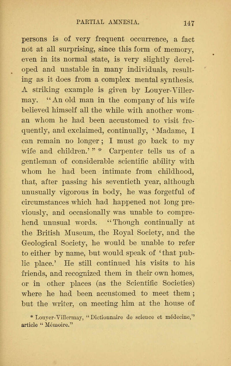 persons is of very frequent occurrence, a fact not at all surprising, since this form of memory, even in its normal state, is very slightly devel- oped and unstable in many individuals, result- ing as it does from a complex mental synthesis. A striking example is given by Louyer-Viller- may. An old man in the company of his wife believed himself all the while with another wom- an whom he had been accustomed to visit fre- quently, and exclaimed, continually, ' Madame, I can remain no longer; I must go back to my wife and children.' * Carpenter tells us of a gentleman of considerable scientific ability with whom he had been intimate from childhood, that, after passing his seventieth year, although unusually vigorous in body, he was forgetful of circumstances which had happened not long pre- viously, and occasionally was unable to compre- hend unusual words. Though continually at the British Museum, the Royal Society, and the Geological Society, he would be unable to refer to either by name, but would speak of i that pub- lic place.' He still continued his visits to his friends, and recognized them in their own homes, or in other places (as the Scientific Societies) where he had been accustomed to meet them; but the writer, on meeting him at the house of * Louyer-Villermay, Dictionnaire de science et m6decine,'' article Memoire.